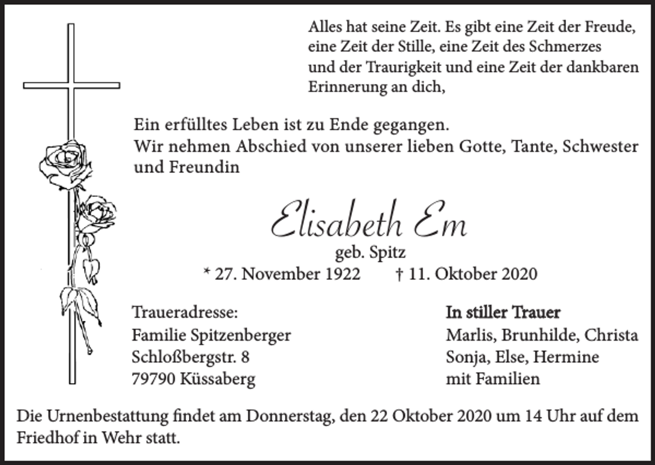 <p>Alles hat seine Zeit. Es gibt eine Zeit der Freude,<br />eine Zeit der Stille, eine Zeit des Schmerzes<br />und der Traurigkeit und eine Zeit der dankbaren<br />Erinnerung an dich,</p><p>Ein erfülltes Leben ist zu Ende gegangen.<br />Wir nehmen Abschied von unserer lieben Gotte, Tante, Schwester<br />und Freundin</p><p>Elisabeth Em<br />geb. Spitz<br />* 27. November 1922<br />† 11. Oktober 2020<br />Traueradresse:<br />Familie Spitzenberger<br />Schloßbergstr. 8<br />79790 Küssaberg</p><p>In stiller Trauer<br />Marlis, Brunhilde, Christa<br />Sonja, Else, Hermine<br />mit Familien</p><p>Die Urnenbestattung findet am Donnerstag, den 22 Oktober 2020 um 14 Uhr auf dem<br />Friedhof in Wehr statt.</p>