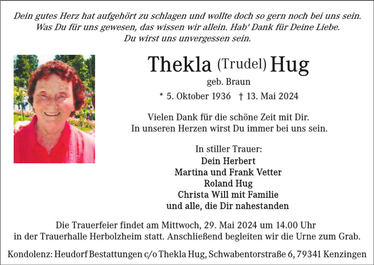 <p>Dein gutes Herz hat aufgehört zu schlagen und wollte doch so gern noch bei uns sein.<br />Was Du für uns gewesen, das wissen wir allein. Hab' Dank für Deine Liebe.<br />Du wirst uns unvergessen sein.</p><p>(Trudel)<br />geb. Braun<br />* 5. Oktober 1936 † 13. Mai 2024<br />Vielen Dank für die schöne Zeit mit Dir.<br />In unseren Herzen wirst Du immer bei uns sein.<br />In stiller Trauer:</p><p>Die Trauerfeier findet am Mittwoch, 29. Mai 2024 um 14.00 Uhr<br />in der Trauerhalle Herbolzheim statt. Anschließend begleiten wir die Urne zum Grab.<br />Kondolenz: Heudorf Bestattungen c/o Thekla Hug, Schwabentorstraße 6, 79341 Kenzingen</p>