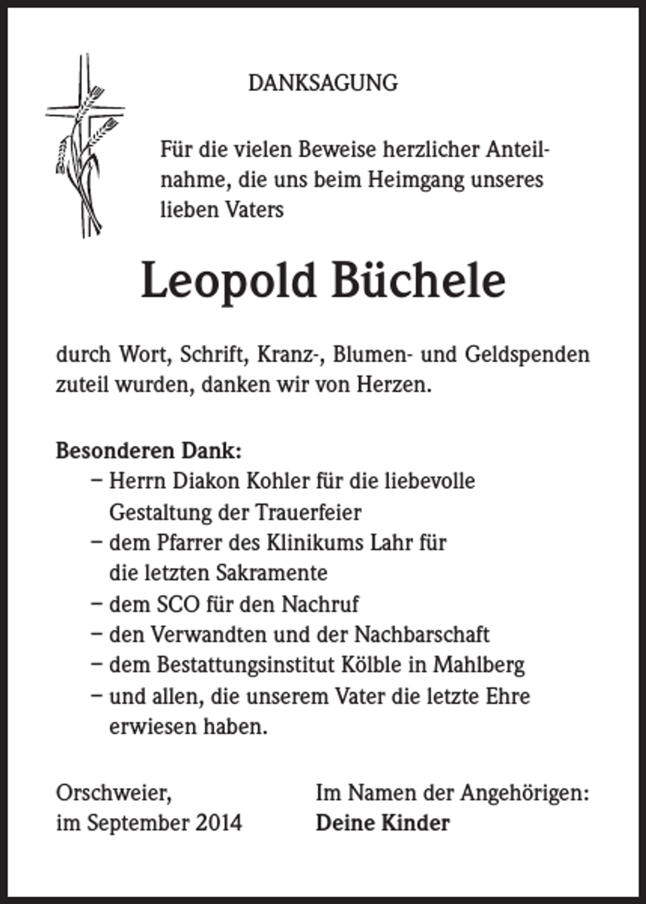 <p>DANKSAGUNG<br />Für die vielen Beweise herzlicher Anteilnahme, die uns beim Heimgang unseres<br />lieben Vaters</p><p>Leopold Büchele<br />durch Wort, Schrift, Kranz-, Blumen- und Geldspenden<br />zuteil wurden, danken wir von Herzen.<br />Besonderen Dank:<br />– Herrn Diakon Kohler für die liebevolle<br />Gestaltung der Trauerfeier<br />– dem Pfarrer des Klinikums Lahr für<br />die letzten Sakramente<br />– dem SCO für den Nachruf<br />– den Verwandten und der Nachbarschaft<br />– dem Bestattungsinstitut Kölble in Mahlberg<br />– und allen, die unserem Vater die letzte Ehre<br />erwiesen haben.<br />Orschweier,<br />im September 2014</p><p>Im Namen der Angehörigen:<br />Deine Kinder</p>