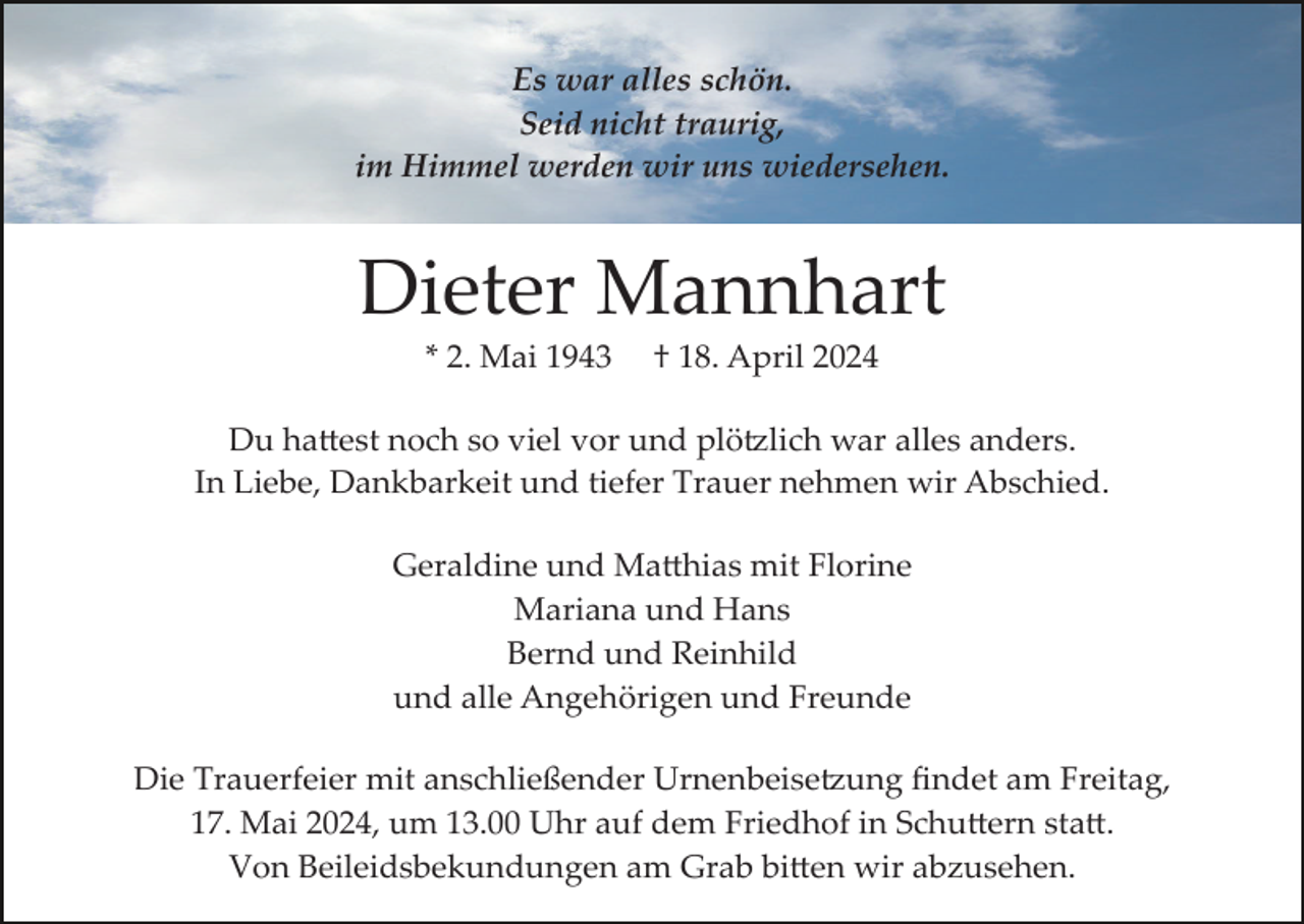 <p>Es war alles schön.<br />Seid nicht traurig,<br />im Himmel werden wir uns wiedersehen.</p>
<p>Dieter Mannhart<br />* 2. Mai 1943</p>
<p>† 18. April 2024</p>
<p>Du hattest noch so viel vor und plötzlich war alles anders.<br />In Liebe, Dankbarkeit und tiefer Trauer nehmen wir Abschied.<br />Geraldine und Matthias mit Florine<br />Mariana und Hans<br />Bernd und Reinhild<br />und alle Angehörigen und Freunde<br />Die Trauerfeier mit anschließender Urnenbeisetzung ﬁndet am Freitag,<br />17. Mai 2024, um 13.00 Uhr auf dem Friedhof in Schuttern statt.<br />Von Beileidsbekundungen am Grab bitten wir abzusehen.</p>