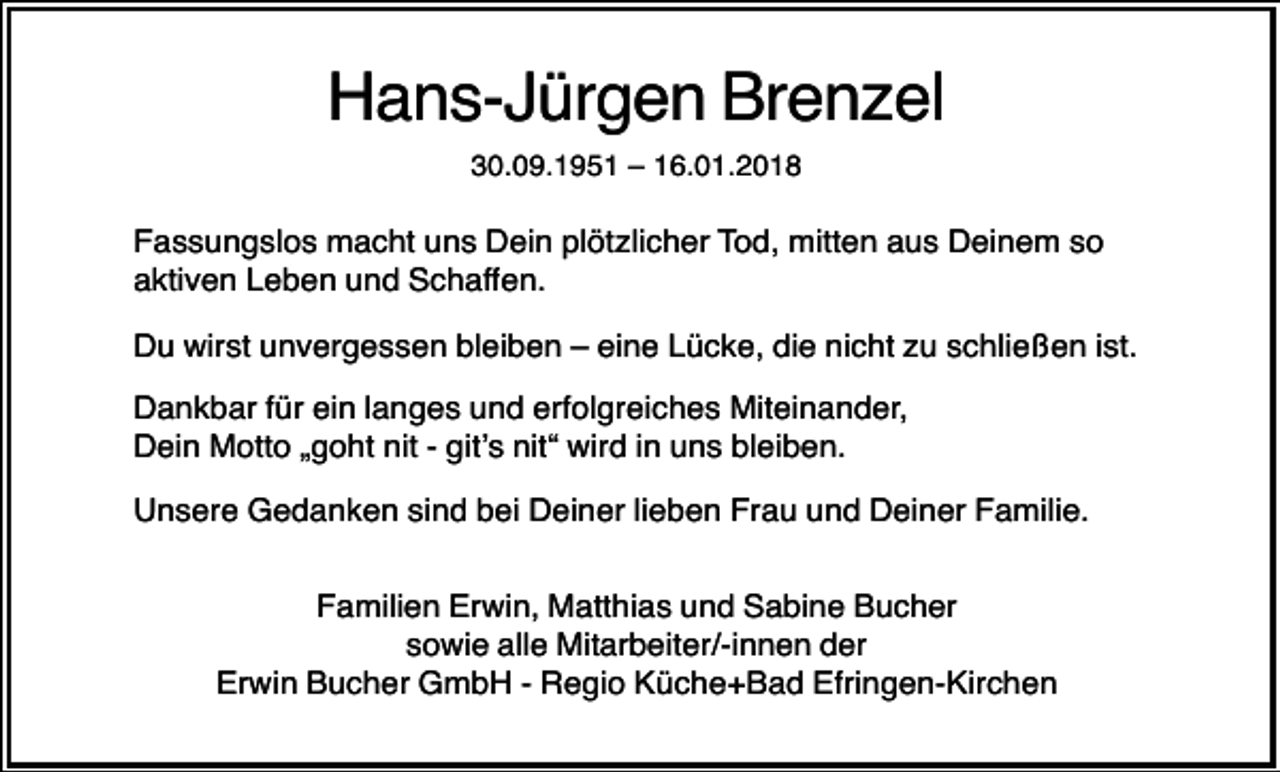 <p>Hans-Jürgen Brenzel<br />30.09.1951 – 16.01.2018</p><p>Fassungslos macht uns Dein plötzlicher Tod, mitten aus Deinem so<br />aktiven Leben und Schaffen.<br />Du wirst unvergessen bleiben – eine Lücke, die nicht zu schließen ist.<br />Dankbar für ein langes und erfolgreiches Miteinander,<br />Dein Motto „goht nit - git’s nit“ wird in uns bleiben.<br />Unsere Gedanken sind bei Deiner lieben Frau und Deiner Familie.<br />Familien Erwin, Matthias und Sabine Bucher<br />sowie alle Mitarbeiter/-innen der<br />Erwin Bucher GmbH - Regio Küche+Bad Efringen-Kirchen</p>