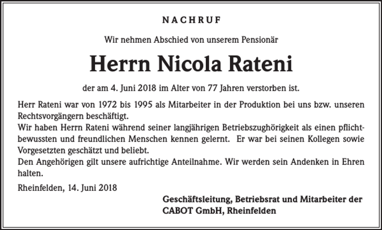 <p>NACHRUF<br />Wir nehmen Abschied von unserem Pensionär</p><p>Herrn Nicola Rateni<br />der am 4. Juni 2018 im Alter von 77 Jahren verstorben ist.<br />Herr Rateni war von 1972 bis 1995 als Mitarbeiter in der Produktion bei uns bzw. unseren<br />Rechtsvorgängern beschäftigt.<br />Wir haben Herrn Rateni während seiner langjährigen Betriebszughörigkeit als einen pflichtbewussten und freundlichen Menschen kennen gelernt. Er war bei seinen Kollegen sowie<br />Vorgesetzten geschätzt und beliebt.<br />Den Angehörigen gilt unsere aufrichtige Anteilnahme. Wir werden sein Andenken in Ehren<br />halten.<br />Rheinfelden, 14. Juni 2018</p><p>Geschäftsleitung, Betriebsrat und Mitarbeiter der<br />CABOT GmbH, Rheinfelden</p>