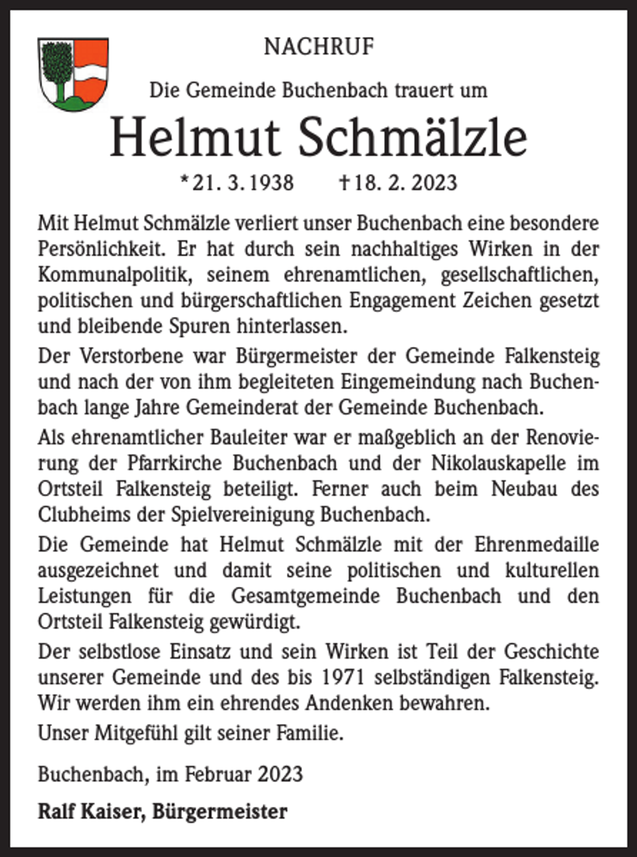 <p>NACHRUF<br />Die Gemeinde Buchenbach trauert um</p><p>Helmut Schmälzle<br />* 21. 3. 1938 † 18. 2. 2023</p><p>Mit Helmut Schmälzle verliert unser Buchenbach eine besondere<br />Persönlichkeit. Er hat durch sein nachhaltiges Wirken in der<br />Kommunalpolitik, seinem ehrenamtlichen, gesellschaftlichen,<br />politischen und bürgerschaftlichen Engagement Zeichen gesetzt<br />und bleibende Spuren hinterlassen.<br />Der Verstorbene war Bürgermeister der Gemeinde Falkensteig<br />und nach der von ihm begleiteten Eingemeindung nach Buchenbach lange Jahre Gemeinderat der Gemeinde Buchenbach.<br />Als ehrenamtlicher Bauleiter war er maßgeblich an der Renovierung der Pfarrkirche Buchenbach und der Nikolauskapelle im<br />Ortsteil Falkensteig beteiligt. Ferner auch beim Neubau des<br />Clubheims der Spielvereinigung Buchenbach.<br />Die Gemeinde hat Helmut Schmälzle mit der Ehrenmedaille<br />ausgezeichnet und damit seine politischen und kulturellen<br />Leistungen für die Gesamtgemeinde Buchenbach und den<br />Ortsteil Falkensteig gewürdigt.<br />Der selbstlose Einsatz und sein Wirken ist Teil der Geschichte<br />unserer Gemeinde und des bis 1971 selbständigen Falkensteig.<br />Wir werden ihm ein ehrendes Andenken bewahren.<br />Unser Mitgefühl gilt seiner Familie.<br />Buchenbach, im Februar 2023<br />Ralf Kaiser, Bürgermeister</p>