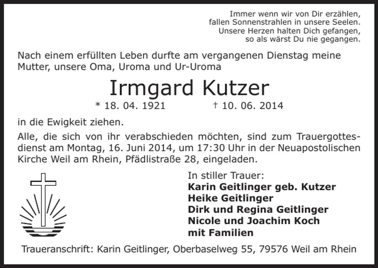 <p>Immer wenn wir von Dir erzählen,<br />fallen Sonnenstrahlen in unsere Seelen.<br />Unsere Herzen halten Dich gefangen,<br />so als wärst Du nie gegangen.</p><p>Nach einem erfüllten Leben durfte am vergangenen Dienstag meine<br />Mutter, unsere Oma, Uroma und Ur-Uroma</p><p>Irmgard Kutzer<br />* 18. 04. 1921</p><p>† 10. 06. 2014</p><p>in die Ewigkeit ziehen.<br />Alle, die sich von ihr verabschieden möchten, sind zum Trauergottesdienst am Montag, 16. Juni 2014, um 17:30 Uhr in der Neuapostolischen<br />Kirche Weil am Rhein, Pfädlistraße 28, eingeladen.<br />In stiller Trauer:<br />Karin Geitlinger geb. Kutzer<br />Heike Geitlinger<br />Dirk und Regina Geitlinger<br />Nicole und Joachim Koch<br />mit Familien<br />Traueranschrift: Karin Geitlinger, Oberbaselweg 55, 79576 Weil am Rhein</p>