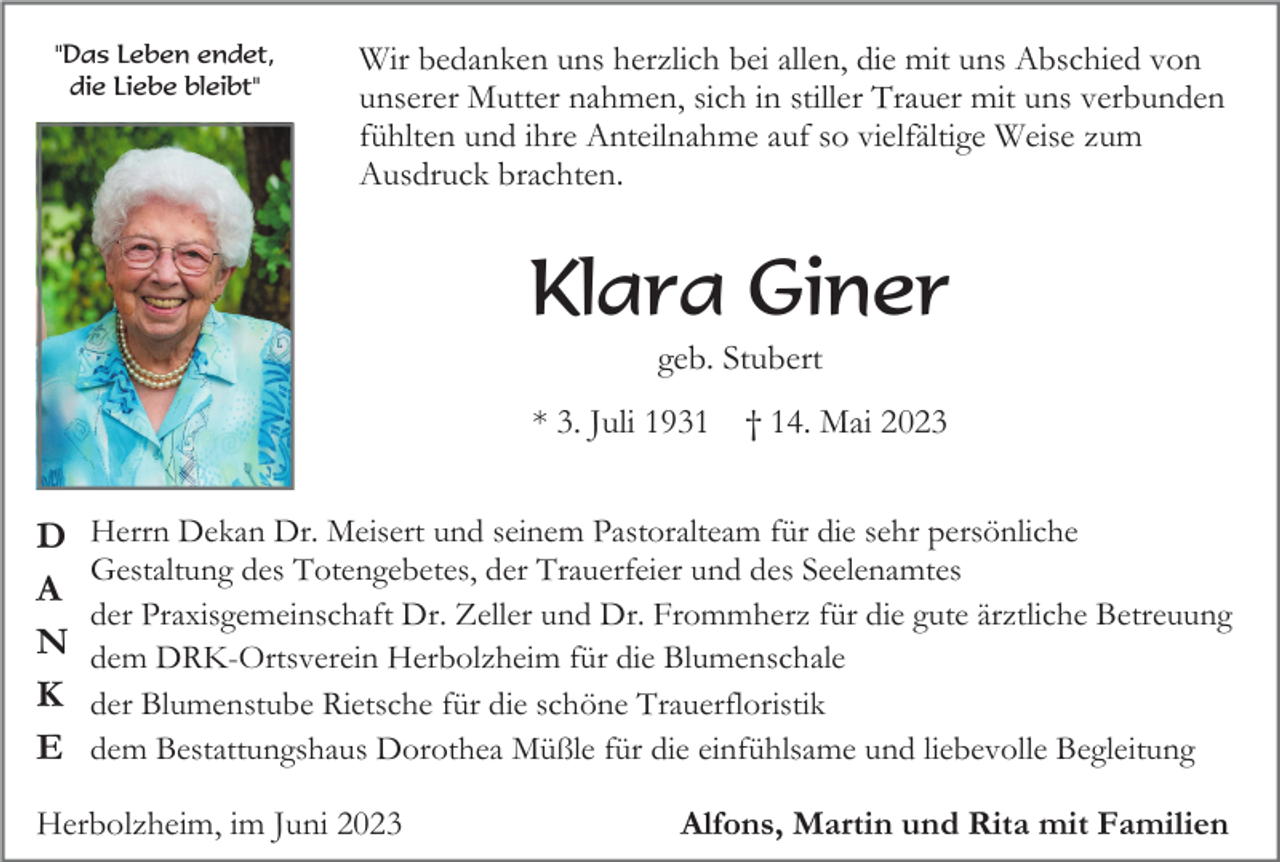 <p>"Das Leben endet,<br />die Liebe bleibt"</p><p>Wir bedanken uns herzlich bei allen, die mit uns Abschied von<br />unserer Mutter nahmen, sich in stiller Trauer mit uns verbunden<br />fühlten und ihre Anteilnahme auf so vielfältige Weise zum<br />Ausdruck brachten.</p><p>Klara Giner<br />geb. Stubert<br />* 3. Juli 1931</p><p>D<br />A<br />N<br />K<br />E</p><p>† 14. Mai 2023</p><p>Herrn Dekan Dr. Meisert und seinem Pastoralteam für die sehr persönliche<br />Gestaltung des Totengebetes, der Trauerfeier und des Seelenamtes<br />der Praxisgemeinschaft Dr. Zeller und Dr. Frommherz für die gute ärztliche Betreuung<br />dem DRK-Ortsverein Herbolzheim für die Blumenschale<br />der Blumenstube Rietsche für die schöne Trauerfloristik<br />dem Bestattungshaus Dorothea Müßle für die einfühlsame und liebevolle Begleitung</p><p>Herbolzheim, im Juni 2023</p><p>Alfons, Martin und Rita mit Familien</p>