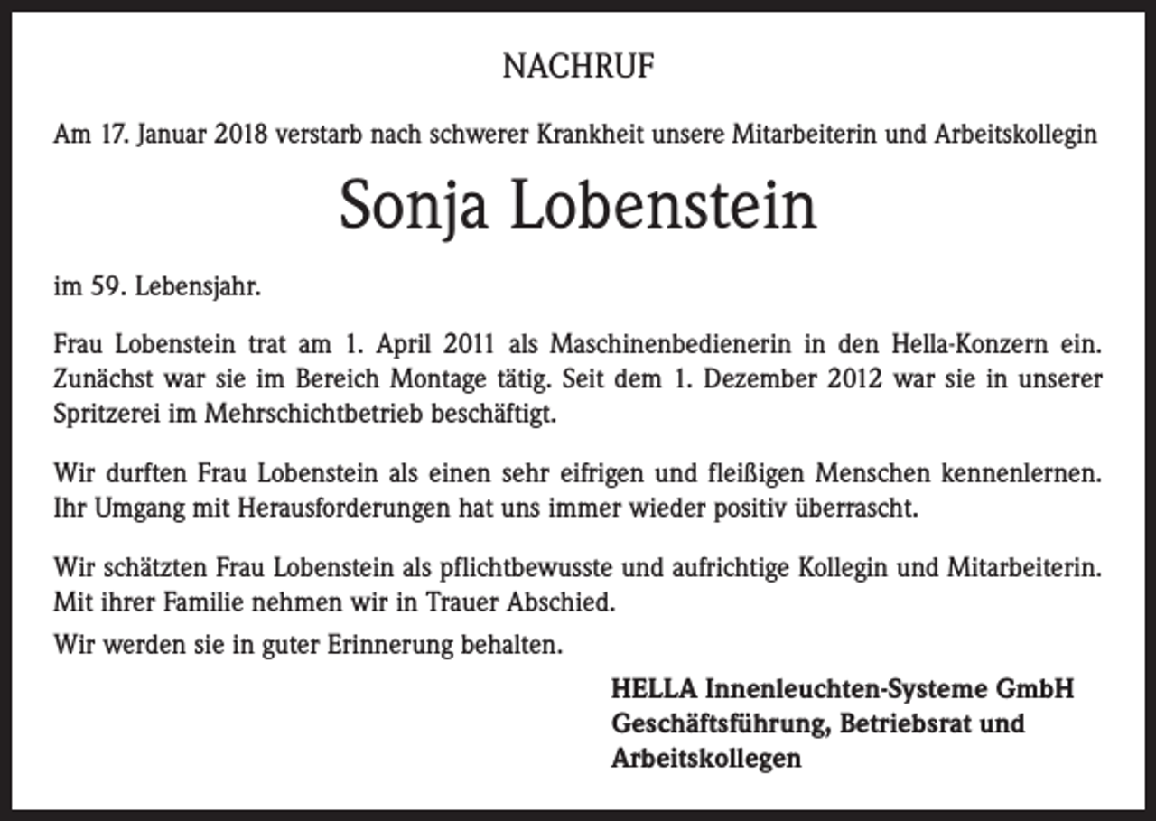 <p>NACHRUF<br />Am 17. Januar 2018 verstarb nach schwerer Krankheit unsere Mitarbeiterin und Arbeitskollegin</p><p>Sonja Lobenstein<br />im 59. Lebensjahr.<br />Frau Lobenstein trat am 1. April 2011 als Maschinenbedienerin in den Hella-Konzern ein.<br />Zunächst war sie im Bereich Montage tätig. Seit dem 1. Dezember 2012 war sie in unserer<br />Spritzerei im Mehrschichtbetrieb beschäftigt.<br />Wir durften Frau Lobenstein als einen sehr eifrigen und fleißigen Menschen kennenlernen.<br />Ihr Umgang mit Herausforderungen hat uns immer wieder positiv überrascht.<br />Wir schätzten Frau Lobenstein als pflichtbewusste und aufrichtige Kollegin und Mitarbeiterin.<br />Mit ihrer Familie nehmen wir in Trauer Abschied.<br />Wir werden sie in guter Erinnerung behalten.<br />HELLA Innenleuchten-Systeme GmbH<br />Geschäftsführung, Betriebsrat und<br />Arbeitskollegen</p>