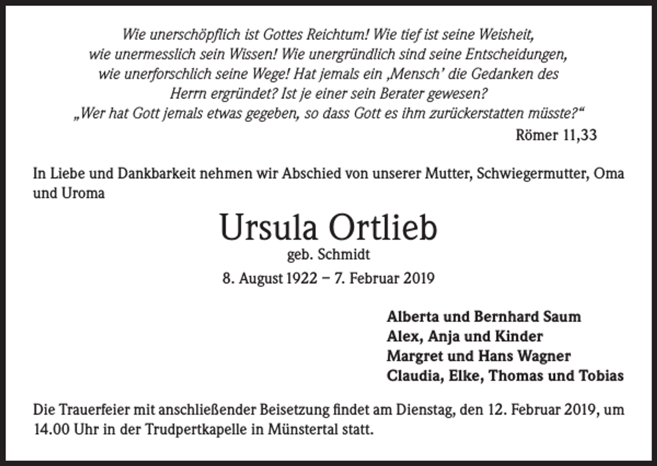 <p>Wie unerschöpflich ist Gottes Reichtum! Wie tief ist seine Weisheit,<br />wie unermesslich sein Wissen! Wie unergründlich sind seine Entscheidungen,<br />wie unerforschlich seine Wege! Hat jemals ein ‚Mensch’ die Gedanken des<br />Herrn ergründet? Ist je einer sein Berater gewesen?<br />„Wer hat Gott jemals etwas gegeben, so dass Gott es ihm zurückerstatten müsste?“<br />Römer 11,33<br />In Liebe und Dankbarkeit nehmen wir Abschied von unserer Mutter, Schwiegermutter, Oma<br />und Uroma</p><p>Ursula Ortlieb<br />geb. Schmidt<br />8. August 1922 – 7. Februar 2019</p><p>Alberta und Bernhard Saum<br />Alex, Anja und Kinder<br />Margret und Hans Wagner<br />Claudia, Elke, Thomas und Tobias<br />Die Trauerfeier mit anschließender Beisetzung findet am Dienstag, den 12. Februar 2019, um<br />14.00 Uhr in der Trudpertkapelle in Münstertal statt.</p>