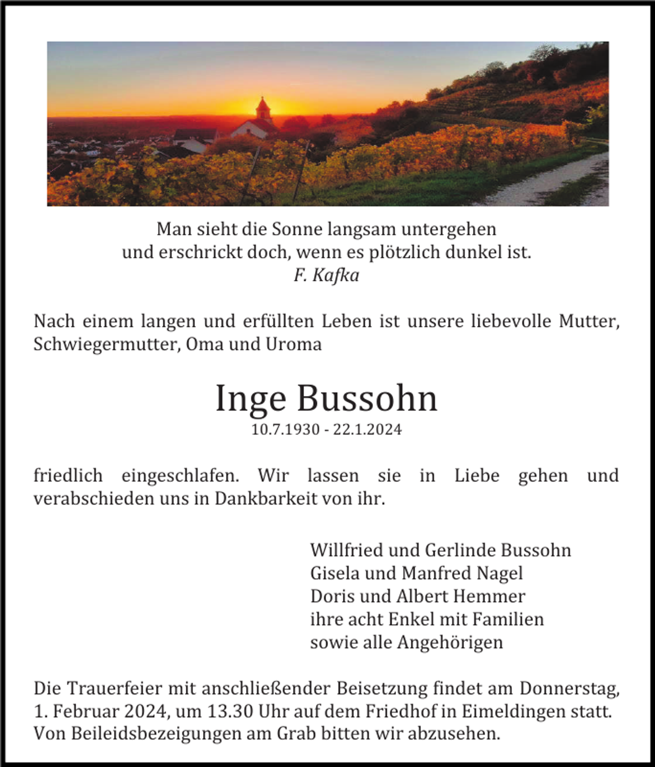 <p>Man sieht die Sonne langsam untergehen<br />und erschrickt doch, wenn es plötzlich dunkel ist.<br />F. Kafka<br />Nach einem langen und erfüllten Leben ist unsere liebevolle Mutter,<br />Schwiegermutter, Oma und Uroma</p><p>Inge Bussohn<br />10.7.1930 - 22.1.2024</p><p>friedlich eingeschlafen. Wir lassen sie in Liebe gehen und<br />verabschieden uns in Dankbarkeit von ihr.<br />Willfried und Gerlinde Bussohn<br />Gisela und Manfred Nagel<br />Doris und Albert Hemmer<br />ihre acht Enkel mit Familien<br />sowie alle Angehörigen<br />Die Trauerfeier mit anschließender Beisetzung findet am Donnerstag,<br />1. Februar 2024, um 13.30 Uhr auf dem Friedhof in Eimeldingen statt.<br />Von Beileidsbezeigungen am Grab bitten wir abzusehen.</p>