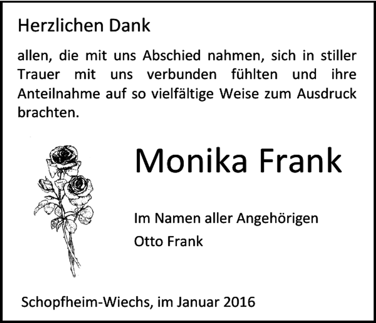 <p>Herzlichen Dank<br />allen, die mit uns Abschied nahmen, sich in stiller<br />Trauer mit uns verbunden fühlten und ihre<br />Anteilnahme auf so vielfältige Weise zum Ausdruck<br />brachten.</p><p>Monika Frank<br />Im Namen aller Angehörigen<br />Otto Frank</p><p>Schopfheim-Wiechs, im Januar 2016</p>