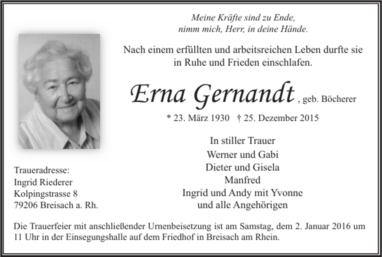 <p>Meine Kräfte sind zu Ende,<br />nimm mich, Herr, in deine Hände.</p><p>Nach einem erfüllten und arbeitsreichen Leben durfte sie<br />in Ruhe und Frieden einschlafen.</p><p>Erna Gernandt</p><p>, geb. Böcherer</p><p>* 23. März 1930 † 25. Dezember 2015</p><p>Traueradresse:<br />Ingrid Riederer<br />Kolpingstrasse 8<br />79206 Breisach a. Rh.</p><p>In stiller Trauer<br />Werner und Gabi<br />Dieter und Gisela<br />Manfred<br />Ingrid und Andy mit Yvonne<br />und alle Angehörigen</p><p>Die Trauerfeier mit anschließender Urnenbeisetzung ist am Samstag, dem 2. Januar 2016 um<br />11 Uhr in der Einsegungshalle auf dem Friedhof in Breisach am Rhein.</p>
