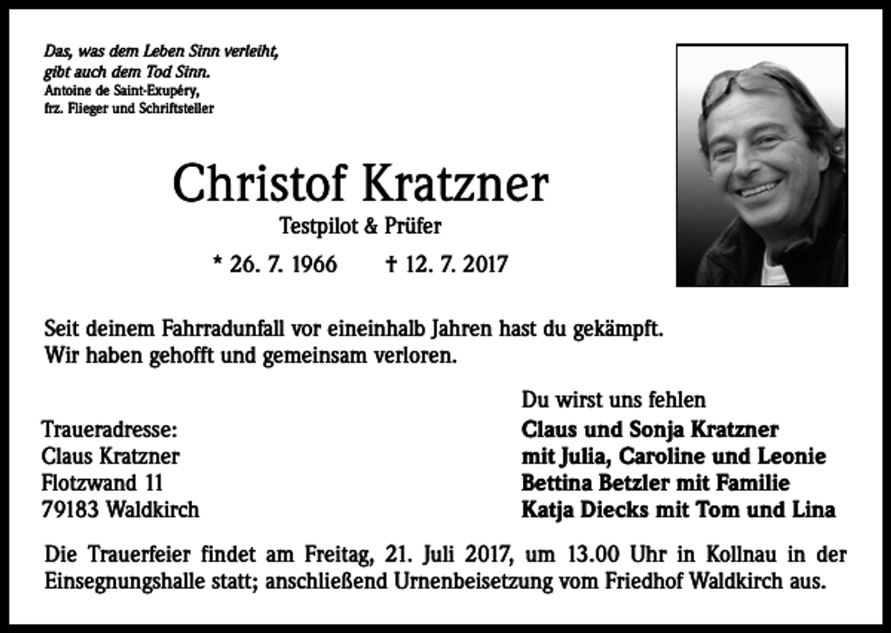<p>Das, was dem Leben Sinn verleiht,<br />gibt auch dem Tod Sinn.<br />Antoine de Saint-Exupéry,<br />frz. Flieger und Schriftsteller</p><p>Christof Kratzner<br />Testpilot &amp; Prüfer</p><p>* 26. 7. 1966 † 12. 7. 2017<br />Seit deinem Fahrradunfall vor eineinhalb Jahren hast du gekämpft.<br />Wir haben gehofft und gemeinsam verloren.<br />Traueradresse:<br />Claus Kratzner<br />Flotzwand 11<br />79183 Waldkirch</p><p>Du wirst uns fehlen<br />Claus und Sonja Kratzner<br />mit Julia, Caroline und Leonie<br />Bettina Betzler mit Familie<br />Katja Diecks mit Tom und Lina</p><p>Die Trauerfeier findet am Freitag, 21. Juli 2017, um 13.00 Uhr in Kollnau in der<br />Einsegnungshalle statt; anschließend Urnenbeisetzung vom Friedhof Waldkirch aus.</p>
