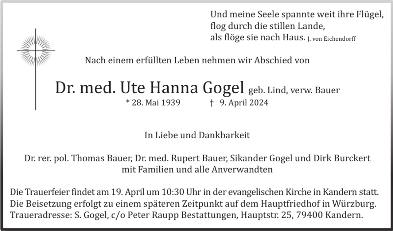 <p>Und meine Seele spannte weit ihre Flü gel,<br />flog durch die stillen Lande,<br />als flö ge sie nach Haus. J. von Eichendorff<br />Nach einem erfü llten Leben nehmen wir Abschied von</p><p>Dr. med. Ute Hanna Gogel geb. Lind, verw. Bauer<br />* 28. Mai 1939</p><p>† 9. April 2024</p><p>In Liebe und Dankbarkeit<br />Dr. rer. pol. Thomas Bauer, Dr. med. Rupert Bauer, Sikander Gogel und Dirk Burckert<br />mit Familien und alle Anverwandten<br />Die Trauerfeier findet am 19. April um 10:30 Uhr in der evangelischen Kirche in Kandern statt.<br />Die Beisetzung erfolgt zu einem spä teren Zeitpunkt auf dem Hauptfriedhof in Wü rzburg.<br />Traueradresse: S. Gogel, c/o Peter Raupp Bestattungen, Hauptstr. 25, 79400 Kandern.</p>