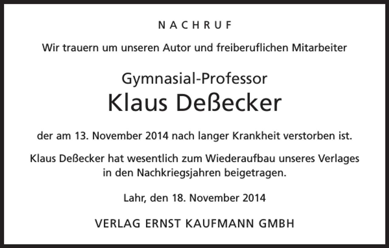 <p>NACHRUF<br />Wir trauern um unseren Autor und freiberuflichen Mitarbeiter</p><p>Gymnasial-Professor</p><p>Klaus Deßecker<br />der am 13. November 2014 nach langer Krankheit verstorben ist.<br />Klaus Deßecker hat wesentlich zum Wiederaufbau unseres Verlages<br />in den Nachkriegsjahren beigetragen.<br />Lahr, den 18. November 2014</p><p>VERLAG ERNST KAUFMANN GMBH</p>