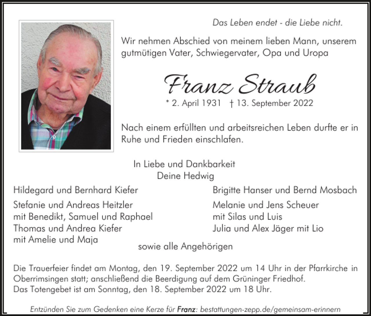 <p>Das Leben endet - die Liebe nicht.</p><p>Wir nehmen Abschied von meinem lieben Mann, unserem<br />gutmütigen Vater, Schwiegervater, Opa und Uropa</p><p>Franz Straub<br />* 2. April 1931 † 13. September 2022</p><p>Nach einem erfüllten und arbeitsreichen Leben durfte er in<br />Ruhe und Frieden einschlafen.<br />In Liebe und Dankbarkeit<br />Deine Hedwig<br />Hildegard und Bernhard Kiefer<br />Brigitte Hanser und Bernd Mosbach<br />Stefanie und Andreas Heitzler<br />Melanie und Jens Scheuer<br />mit Benedikt, Samuel und Raphael<br />mit Silas und Luis<br />Thomas und Andrea Kiefer<br />Julia und Alex Jäger mit Lio<br />mit Amelie und Maja<br />sowie alle Angehörigen<br />Die Trauerfeier findet am Montag, den 19. September 2022 um 14 Uhr in der Pfarrkirche in<br />Oberrimsingen statt; anschließend die Beerdigung auf dem Grüninger Friedhof.<br />Das Totengebet ist am Sonntag, den 18. September 2022 um 18 Uhr.<br />Entzünden Sie zum Gedenken eine Kerze für</p><p>: bestattungen-zepp.de/gemeinsam-erinnern</p>