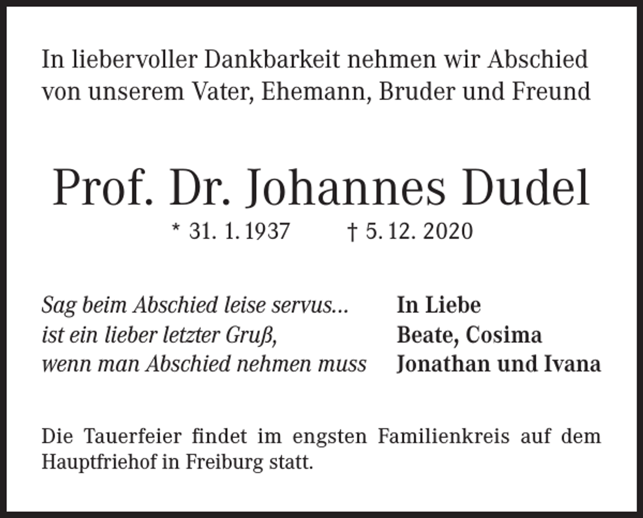 <p>In liebervoller Dankbarkeit nehmen wir Abschied<br />von unserem Vater, Ehemann, Bruder und Freund</p><p>Prof. Dr. Johannes Dudel<br />* 31. 1. 1937</p><p>† 5. 12. 2020</p><p>Sag beim Abschied leise servus...<br />ist ein lieber letzter Gruß,<br />wenn man Abschied nehmen muss</p><p>In Liebe<br />Beate, Cosima<br />Jonathan und Ivana</p><p>Die Tauerfeier findet im engsten Familienkreis auf dem<br />Hauptfriehof in Freiburg statt.</p>