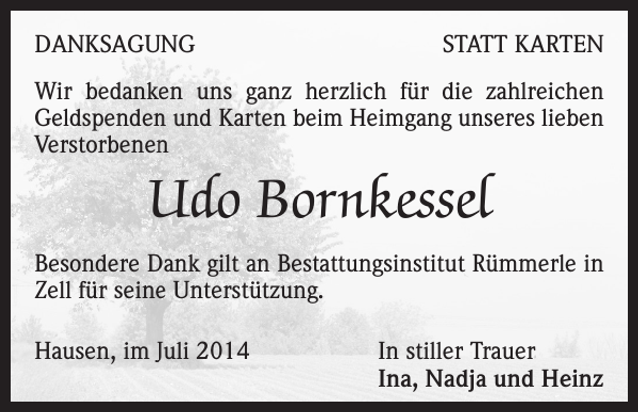 <p>DANKSAGUNG</p><p>STATT KARTEN</p><p>Wir bedanken uns ganz herzlich für die zahlreichen<br />Geldspenden und Karten beim Heimgang unseres lieben<br />Verstorbenen</p><p>Udo Bornkessel<br />Besondere Dank gilt an Bestattungsinstitut Rümmerle in<br />Zell für seine Unterstützung.<br />Hausen, im Juli 2014</p><p>In stiller Trauer<br />Ina, Nadja und Heinz</p>
