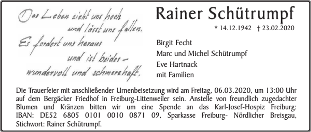 <p>Rainer Schütrumpf</p><p>* 14.12.1942 † 23.02.2020</p><p>Birgit Fecht<br />Marc und Michel Schütrumpf<br />Eve Hartnack<br />mit Familien<br />Die Trauerfeier mit anschließender Urnenbeisetzung wird am Freitag, 06.03.2020, um 13:00 Uhr<br />auf dem Bergäcker Friedhof in Freiburg-Littenweiler sein. Anstelle von freundlich zugedachter<br />Blumen und Kränzen bitten wir um eine Spende an das Karl-Josef-Hospiz Freiburg:<br />IBAN: DE52 6805 0101 001871 09, Sparkasse Freiburg- Nördlicher Breisgau,<br />Stichwort: Rainer Schütrumpf.</p>