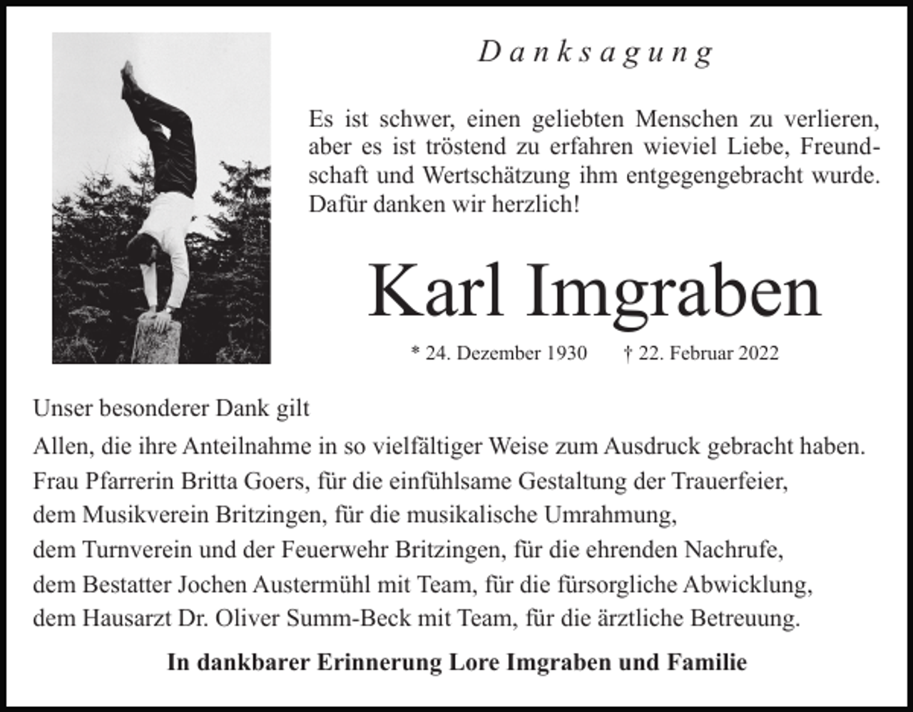 <p>Danksagung<br />Es ist schwer, einen geliebten Menschen zu verlieren,<br />aber es ist tröstend zu erfahren wieviel Liebe, Freundschaft und Wertschätzung ihm entgegengebracht wurde.<br />Dafür danken wir herzlich!</p><p>Karl Imgraben<br />* 24. Dezember 1930</p><p>† 22. Februar 2022</p><p>Unser besonderer Dank gilt<br />Allen, die ihre Anteilnahme in so vielfältiger Weise zum Ausdruck gebracht haben.<br />Frau Pfarrerin Britta Goers, für die einfühlsame Gestaltung der Trauerfeier,<br />dem Musikverein Britzingen, für die musikalische Umrahmung,<br />dem Turnverein und der Feuerwehr Britzingen, für die ehrenden Nachrufe,<br />dem Bestatter Jochen Austermühl mit Team, für die fürsorgliche Abwicklung,<br />dem Hausarzt Dr. Oliver Summ-Beck mit Team, für die ärztliche Betreuung.<br />In dankbarer Erinnerung Lore Imgraben und Familie</p>