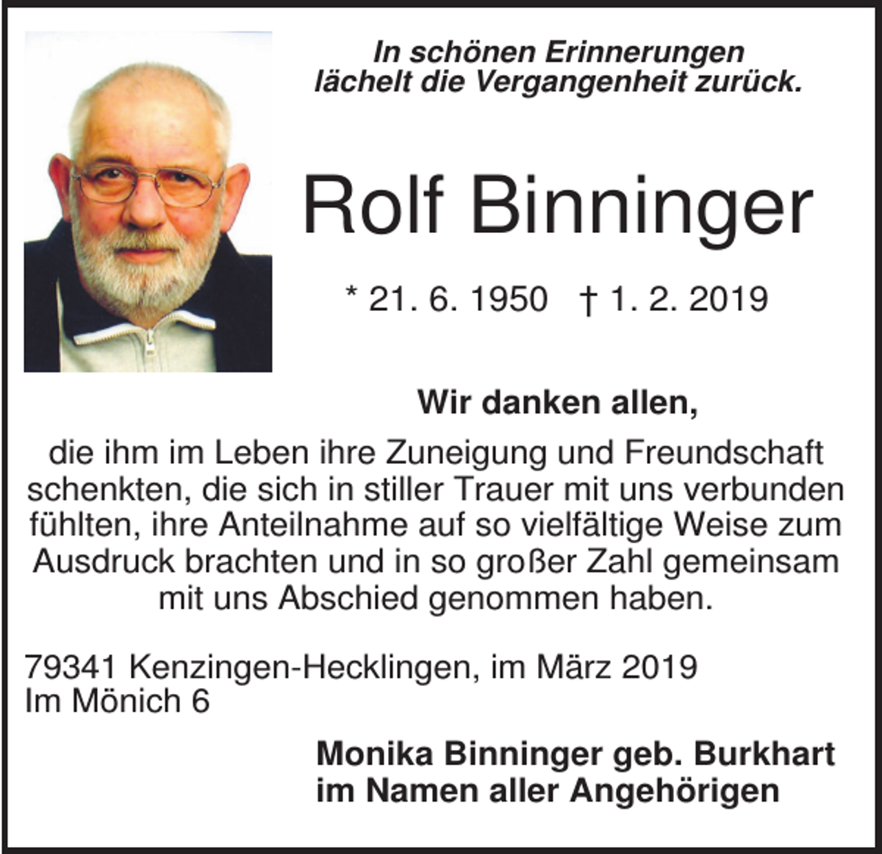 <p>In schönen Erinnerungen<br />lächelt die Vergangenheit zurück.</p><p>Rolf Binninger<br />* 21. 6. 1950 † 1. 2. 2019<br />Wir danken allen,<br />die ihm im Leben ihre Zuneigung und Freundschaft<br />schenkten, die sich in stiller Trauer mit uns verbunden<br />fühlten, ihre Anteilnahme auf so vielfältige Weise zum<br />Ausdruck brachten und in so großer Zahl gemeinsam<br />mit uns Abschied genommen haben.<br />79341 Kenzingen-Hecklingen, im März 2019<br />Im Mönich 6<br />Monika Binninger geb. Burkhart<br />im Namen aller Angehörigen</p>