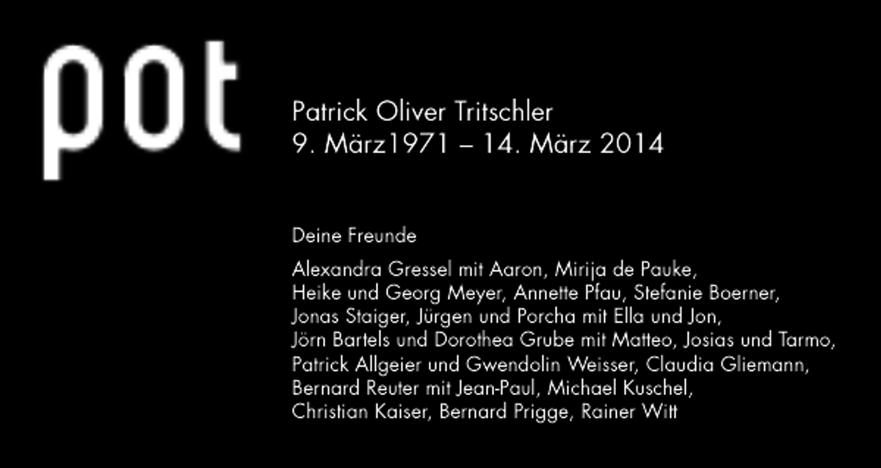 <p>Patrick Oliver Tritschler<br />9. März1971 – 14. März 2014<br />Deine Freunde<br />Alexandra Gressel mit Aaron, Mirija de Pauke,<br />Heike und Georg Meyer, Annette Pfau, Stefanie Boerner,<br />Jonas Staiger, Jürgen und Porcha mit Ella und Jon,<br />Jörn Bartels und Dorothea Grube mit Matteo, Josias und Tarmo,<br />Patrick Allgeier und Gwendolin Weisser, Claudia Gliemann,<br />Bernard Reuter mit Jean-Paul, Michael Kuschel,<br />Christian Kaiser, Bernard Prigge, Rainer Witt</p>