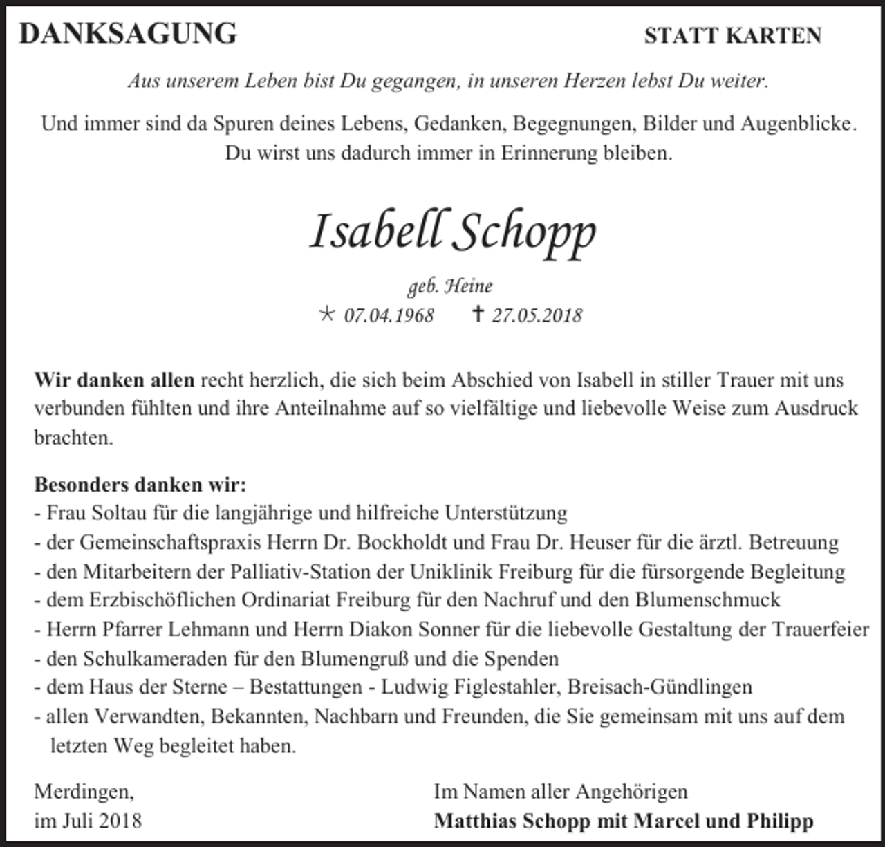 <p>DANKSAGUNG</p><p>STATT KARTEN</p><p>Aus unserem Leben bist Du gegangen, in unseren Herzen lebst Du weiter.<br />Und immer sind da Spuren deines Lebens, Gedanken, Begegnungen, Bilder und Augenblicke.<br />Du wirst uns dadurch immer in Erinnerung bleiben.</p><p>Isabell Schopp<br />geb. Heine<br /> 07.04.1968<br /> 27.05.2018<br />Wir danken allen recht herzlich, die sich beim Abschied von Isabell in stiller Trauer mit uns<br />verbunden fühlten und ihre Anteilnahme auf so vielfältige und liebevolle Weise zum Ausdruck<br />brachten.<br />Besonders danken wir:<br />- Frau Soltau für die langjährige und hilfreiche Unterstützung<br />- der Gemeinschaftspraxis Herrn Dr. Bockholdt und Frau Dr. Heuser für die ärztl. Betreuung<br />- den Mitarbeitern der Palliativ-Station der Uniklinik Freiburg für die fürsorgende Begleitung<br />- dem Erzbischöflichen Ordinariat Freiburg für den Nachruf und den Blumenschmuck<br />- Herrn Pfarrer Lehmann und Herrn Diakon Sonner für die liebevolle Gestaltung der Trauerfeier<br />- den Schulkameraden für den Blumengruß und die Spenden<br />- dem Haus der Sterne – Bestattungen - Ludwig Figlestahler, Breisach-Gündlingen<br />- allen Verwandten, Bekannten, Nachbarn und Freunden, die Sie gemeinsam mit uns auf dem<br />letzten Weg begleitet haben.<br />Merdingen,<br />im Juli 2018</p><p>Im Namen aller Angehörigen<br />Matthias Schopp mit Marcel und Philipp</p>