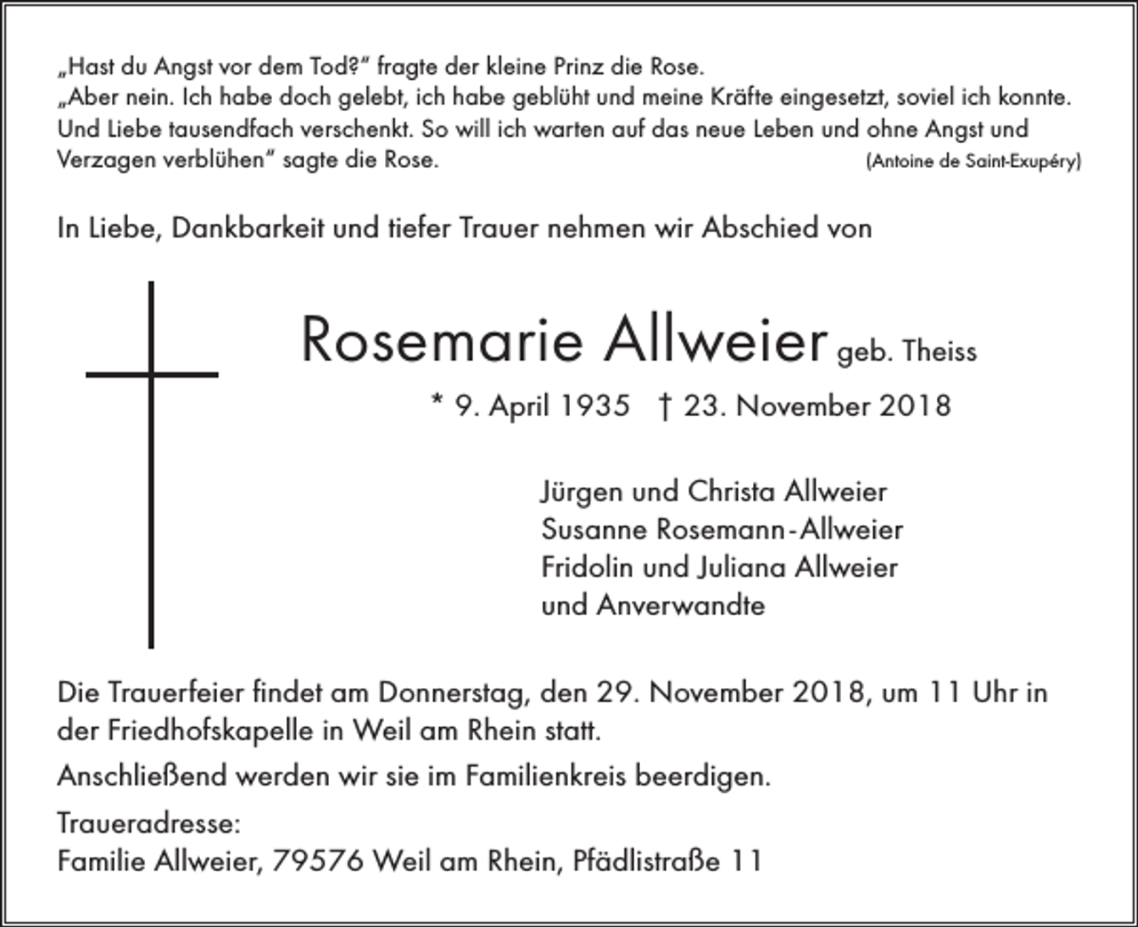 <p>„Hast du Angst vor dem Tod?“ fragte der kleine Prinz die Rose.<br />„Aber nein. Ich habe doch gelebt, ich habe geblüht und meine Kräfte eingesetzt, soviel ich konnte.<br />Und Liebe tausendfach verschenkt. So will ich warten auf das neue Leben und ohne Angst und<br />Verzagen verblühen“ sagte die Rose.<br />(Antoine de Saint-Exupéry)</p><p>In Liebe, Dankbarkeit und tiefer Trauer nehmen wir Abschied von</p><p>Rosemarie Allweier geb. Theiss<br />* 9. April 1935 † 23. November 2018<br />Jürgen und Christa Allweier<br />Susanne Rosemann - Allweier<br />Fridolin und Juliana Allweier<br />und Anverwandte<br />Die Trauerfeier findet am Donnerstag, den 29. November 2018, um 11 Uhr in<br />der Friedhofskapelle in Weil am Rhein statt.<br />Anschließend werden wir sie im Familienkreis beerdigen.<br />Traueradresse:<br />Familie Allweier, 79576 Weil am Rhein, Pfädlistraße 11</p>