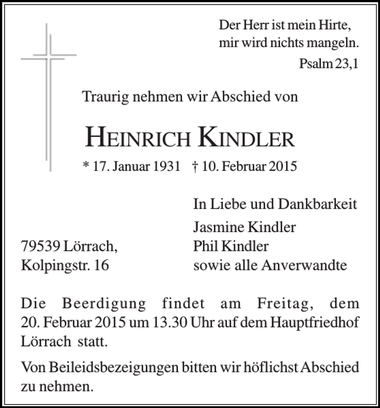<p>Der Herr ist mein Hirte,<br />mir wird nichts mangeln.<br />Psalm 23,1</p><p>Traurig nehmen wir Abschied von</p><p>HEINRICH KINDLER<br />* 17. Januar 1931 † 10. Februar 2015</p><p>79539 Lörrach,<br />Kolpingstr. 16</p><p>In Liebe und Dankbarkeit<br />Jasmine Kindler<br />Phil Kindler<br />sowie alle Anverwandte</p><p>Die Beerdigung findet am Freitag, dem<br />20. Februar 2015 um 13.30 Uhr auf dem Hauptfriedhof<br />Lörrach statt.<br />Von Beileidsbezeigungen bitten wir höflichst Abschied<br />zu nehmen.</p>