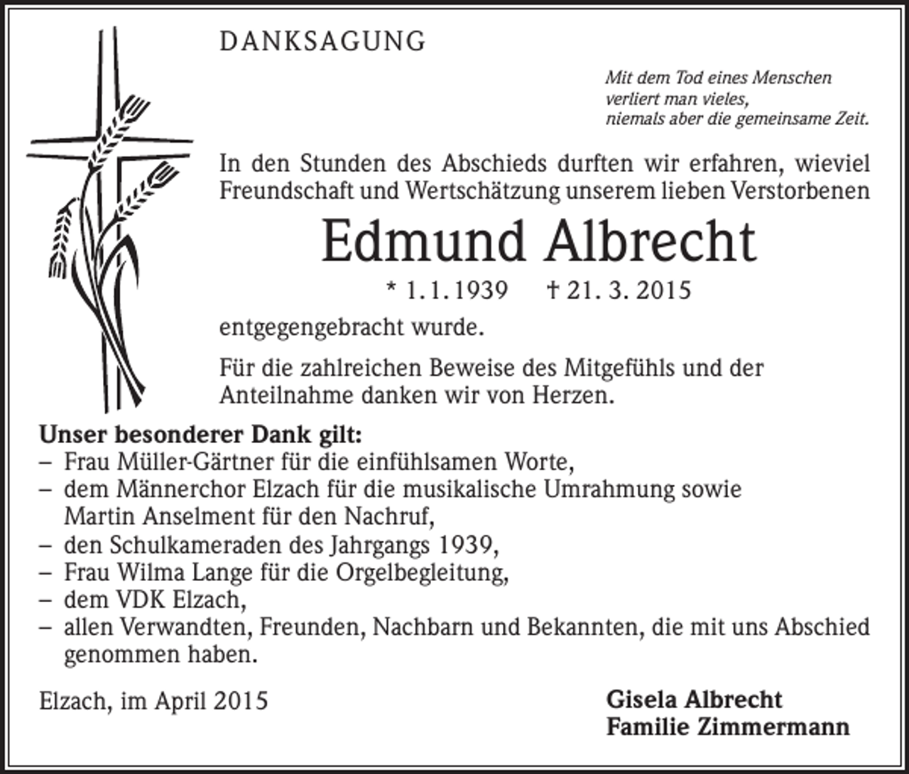 <p>DANKSAGUNG<br />Mit dem Tod eines Menschen<br />verliert man vieles,<br />niemals aber die gemeinsame Zeit.</p><p>In den Stunden des Abschieds durften wir erfahren, wieviel<br />Freundschaft und Wertschätzung unserem lieben Verstorbenen</p><p>Edmund Albrecht</p><p>* 1. 1. 1939 † 21. 3. 2015<br />entgegengebracht wurde.</p><p>Für die zahlreichen Beweise des Mitgefühls und der<br />­Anteil­nahme danken wir von Herzen.<br />Unser besonderer Dank gilt:<br />– Frau Müller-Gärtner für die einfühlsamen Worte,<br />– dem Männerchor Elzach für die musikalische Umrahmung sowie<br />Martin Anselment für den Nachruf,<br />– den Schulkameraden des Jahrgangs 1939,<br />– Frau Wilma Lange für die Orgelbegleitung,<br />– dem VDK Elzach,<br />– allen Verwandten, Freunden, Nachbarn und Bekannten, die mit uns Abschied<br />genommen haben.<br />Elzach, im April 2015</p><p>Gisela Albrecht<br />Familie Zimmermann</p>