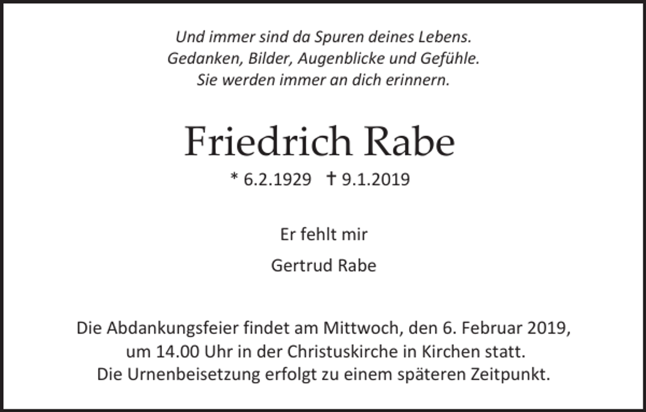 <p>Und immer sind da Spuren deines Lebens.<br />Gedanken, Bilder, Augenblicke und Gefühle.<br />Sie werden immer an dich erinnern.</p><p>Friedrich Rabe<br />* 6.2.1929  9.1.2019<br />Er fehlt mir<br />Gertrud Rabe<br />Die Abdankungsfeier findet am Mittwoch, den 6. Februar 2019,<br />um 14.00 Uhr in der Christuskirche in Kirchen statt.<br />Die Urnenbeisetzung erfolgt zu einem späteren Zeitpunkt.</p>