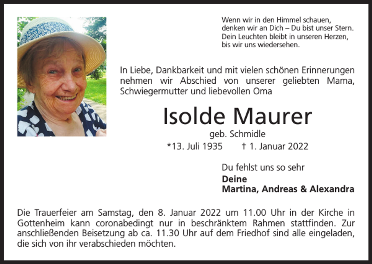 <p>Wenn wir in den Himmel schauen,<br />denken wir an Dich – Du bist unser Stern.<br />Dein Leuchten bleibt in unseren Herzen,<br />bis wir uns wiedersehen.</p><p>In Liebe, Dankbarkeit und mit vielen schönen Erinnerungen<br />nehmen wir Abschied von unserer geliebten Mama,<br />­Schwiegermutter und liebevollen Oma</p><p>Isolde Maurer<br />geb. Schmidle<br />*13. Juli 1935 † 1. Januar 2022</p><p>Du fehlst uns so sehr<br />Deine<br />Martina, Andreas &amp; Alexandra<br />Die Trauerfeier am Samstag, den 8. Januar 2022 um 11.00 Uhr in der Kirche in<br />Gottenheim kann coronabedingt nur in beschränktem Rahmen stattfinden. Zur<br />­<br />­anschließenden Beisetzung ab ca. 11.30 Uhr auf dem Friedhof sind alle eingeladen,<br />die sich von ihr verabschieden möchten.</p>