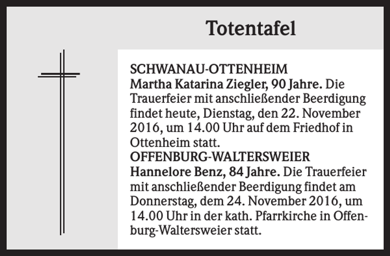 <p>Totentafel<br />SCHWANAU-OTTENHEIM<br />Martha Katarina Ziegler, 90 Jahre. Die<br />Trauerfeier mit anschließender Beerdigung<br />findet heute, Dienstag, den 22. November<br />2016, um 14.00 Uhr auf dem Friedhof in<br />Ottenheim statt.<br />OFFENBURG-WALTERSWEIER<br />Hannelore Benz, 84 Jahre. Die Trauerfeier<br />mit anschließender Beerdigung findet am<br />Donnerstag, dem 24. November 2016, um<br />14.00 Uhr in der kath. Pfarrkirche in Offenburg-Waltersweier statt.</p>