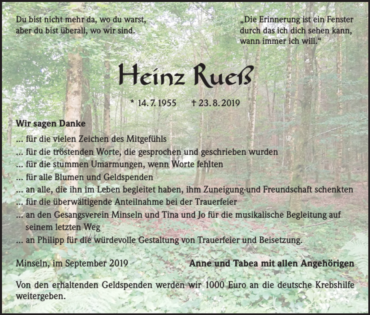 <p>Du bist nicht mehr da, wo du warst,<br />aber du bist überall, wo wir sind.</p><p>„Die Erinnerung ist ein Fenster<br />durch das ich dich sehen kann,<br />wann immer ich will.“</p><p>Heinz Rueß<br />* 14. 7. 1955 † 23. 8. 2019<br />Wir sagen Danke<br />... für die vielen Zeichen des Mitgefühls<br />... für die tröstenden Worte, die gesprochen und geschrieben wurden<br />... für die stummen Umarmungen, wenn Worte fehlten<br />... für alle Blumen und Geldspenden<br />... an alle, die ihn im Leben begleitet haben, ihm Zuneigung-und Freundschaft schenkten<br />... für die überwältigende Anteilnahme bei der Trauerfeier<br />... an den Gesangsverein Minseln und Tina und Jo für die musikalische Begleitung auf<br />seinem letzten Weg<br />... an Philipp für die würdevolle Gestaltung von Trauerfeier und Beisetzung.</p><p>Minseln, im September 2019</p><p>Anne und Tabea mit allen Angehörigen</p><p>Von den erhaltenden Geldspenden werden wir 1000 Euro an die deutsche Krebshilfe<br />weitergeben.</p>