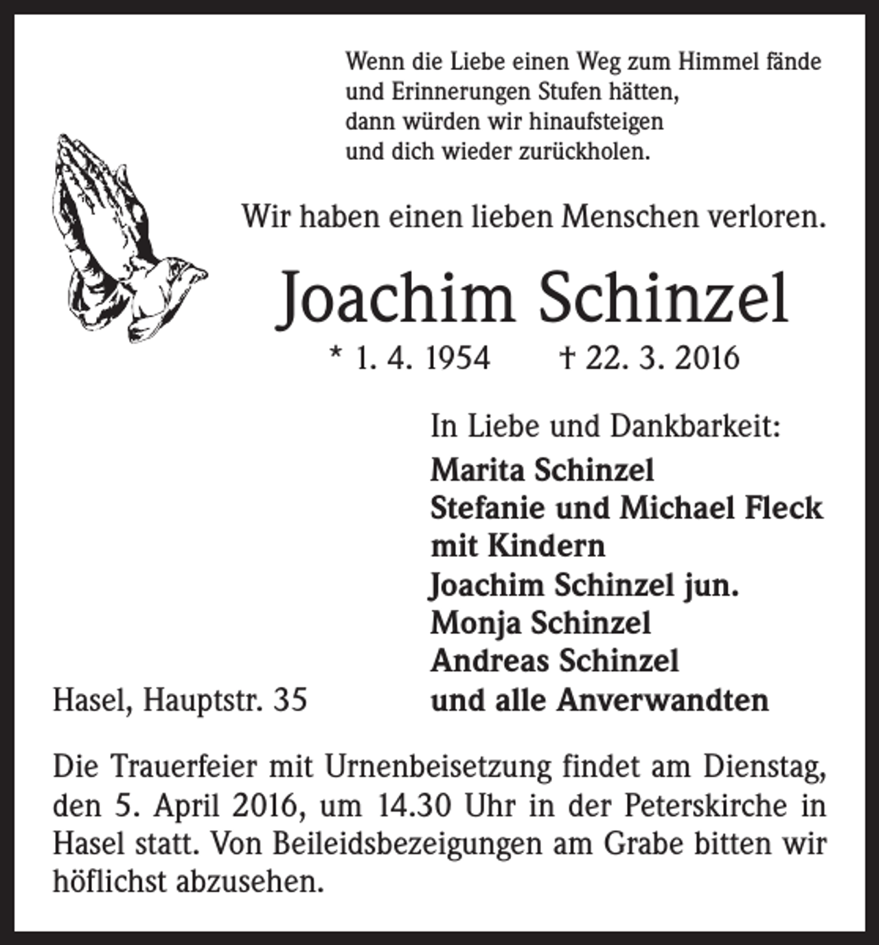 <p>Wenn die Liebe einen Weg zum Himmel fände<br />und Erinnerungen Stufen hätten,<br />dann würden wir hinaufsteigen<br />und dich wieder zurückholen.</p><p>Wir haben einen lieben Menschen verloren.</p><p>Joachim Schinzel<br />* 1. 4. 1954 † 22. 3. 2016</p><p>Hasel, Hauptstr. 35</p><p>In Liebe und Dankbarkeit:<br />Marita Schinzel<br />Stefanie und Michael Fleck<br />mit Kindern<br />Joachim Schinzel jun.<br />Monja Schinzel<br />Andreas Schinzel<br />und alle Anverwandten</p><p>Die Trauerfeier mit Urnenbeisetzung findet am Dienstag,<br />den 5. April 2016, um 14.30 Uhr in der Peterskirche in<br />Hasel statt. Von Beileidsbezeigungen am Grabe bitten wir<br />höflichst abzusehen.</p>