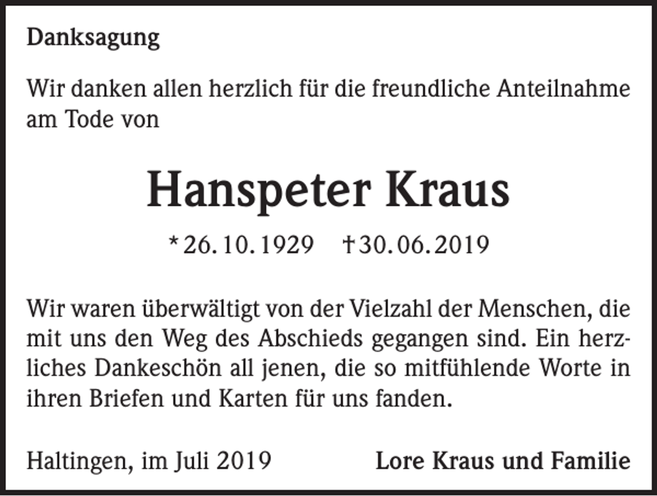 <p>Danksagung<br />Wir danken allen herzlich für die freundliche Anteilnahme<br />am Tode von</p><p>Hanspeter Kraus<br />* 26. 10. 1929</p><p>† 30. 06. 2019</p><p>Wir waren überwältigt von der Vielzahl der Menschen, die<br />mit uns den Weg des Abschieds gegangen sind. Ein herzliches Dankeschön all jenen, die so mitfühlende Worte in<br />ihren Briefen und Karten für uns fanden.<br />Haltingen, im Juli 2019</p><p>Lore Kraus und Familie</p>