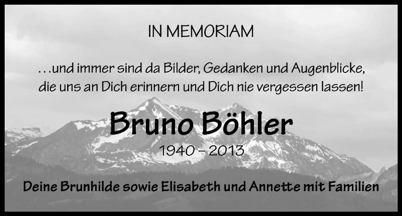 <p>IN MEMORIAM<br />…und immer sind da Bilder, Gedanken und Augenblicke,<br />die uns an Dich erinnern und Dich nie vergessen lassen!</p><p>Bruno Böhler<br />1940 – 2013</p><p>Deine Brunhilde sowie Elisabeth und Annette mit Familien</p>