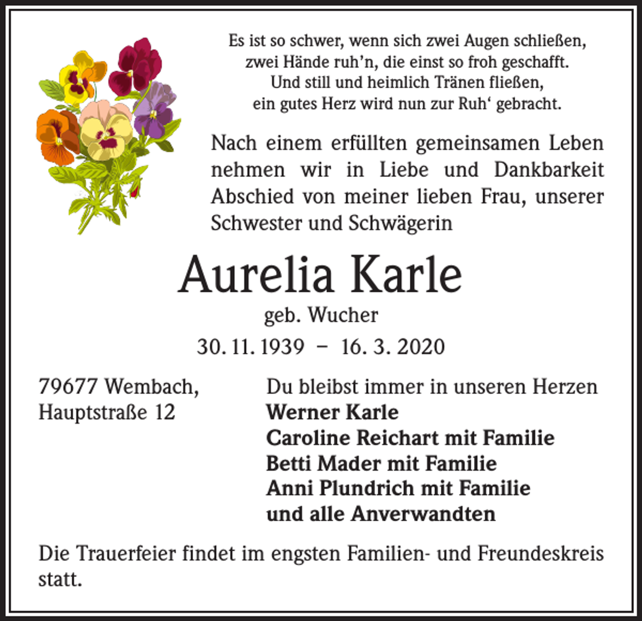 <p>Es ist so schwer, wenn sich zwei Augen schließen,<br />zwei Hände ruh’n, die einst so froh geschafft.<br />Und still und heimlich Tränen fließen,<br />ein gutes Herz wird nun zur Ruh‘ gebracht.</p><p>Nach einem erfüllten gemeinsamen Leben<br />­nehmen wir in Liebe und Dankbarkeit<br />­A bschied von meiner lieben Frau, unserer<br />Schwester und Schwägerin</p><p>Aurelia Karle<br />geb. Wucher<br />30. 11. 1939 – 16. 3. 2020</p><p>79677 Wembach,<br />Hauptstraße 12</p><p>Du bleibst immer in unseren Herzen<br />Werner Karle<br />Caroline Reichart mit Familie<br />Betti Mader mit Familie<br />Anni Plundrich mit Familie<br />und alle Anverwandten</p><p>Die Trauerfeier findet im engsten Familien- und Freundeskreis<br />statt.</p>