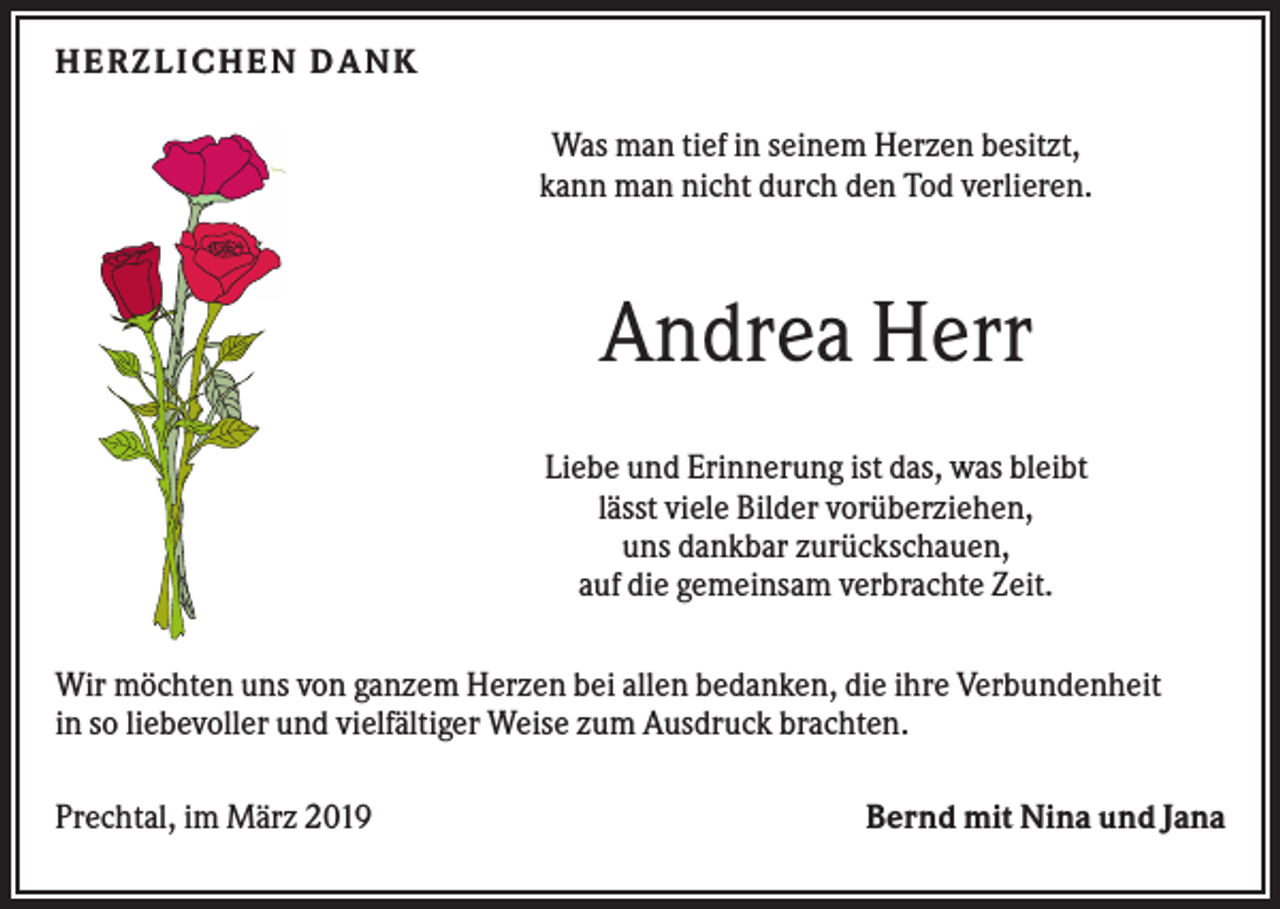 <p>H ERZLI CH EN D ANK<br />Was man tief in seinem Herzen besitzt,<br />kann man nicht durch den Tod verlieren.</p><p>Andrea Herr<br />Liebe und Erinnerung ist das, was bleibt<br />lässt viele Bilder vorüberziehen,<br />uns dankbar zurückschauen,<br />auf die gemeinsam verbrachte Zeit.<br />Wir möchten uns von ganzem Herzen bei allen bedanken, die ihre Verbundenheit<br />in so liebevoller und vielfältiger Weise zum Ausdruck brachten.<br />Prechtal, im März 2019</p><p>Bernd mit Nina und Jana</p>