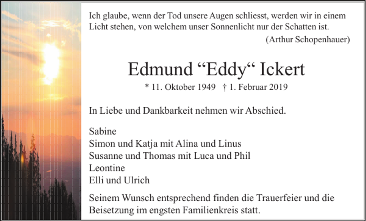<p>Ich glaube, wenn der Tod unsere Augen schliesst, werden wir in einem<br />Licht stehen, von welchem unser Sonnenlicht nur der Schatten ist.<br />(Arthur Schopenhauer)</p><p>Edmund “Eddy“ Ickert<br />* 11. Oktober 1949 † 1. Februar 2019</p><p>In Liebe und Dankbarkeit nehmen wir Abschied.<br />Sabine<br />Simon und Katja mit Alina und Linus<br />Susanne und Thomas mit Luca und Phil<br />Leontine<br />Elli und Ulrich<br />Seinem Wunsch entsprechend finden die Trauerfeier und die<br />Beisetzung im engsten Familienkreis statt.</p>