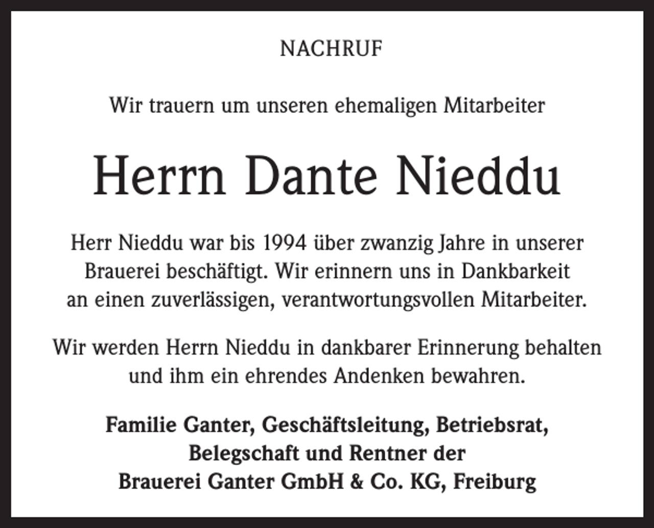 <p>NACHRUF<br />Wir trauern um unseren ehemaligen Mitarbeiter</p><p>Herrn Dante Nieddu<br />Herr Nieddu war bis 1994 über zwanzig Jahre in unserer<br />Brauerei beschäftigt. Wir erinnern uns in Dankbarkeit<br />an einen zuverlässigen, verantwortungsvollen Mitarbeiter.<br />Wir werden Herrn Nieddu in dankbarer Erinnerung behalten<br />und ihm ein ehrendes Andenken bewahren.<br />Familie Ganter, Geschäftsleitung, Betriebsrat,<br />Belegschaft und Rentner der<br />Brauerei Ganter GmbH &amp; Co. KG, Freiburg</p>