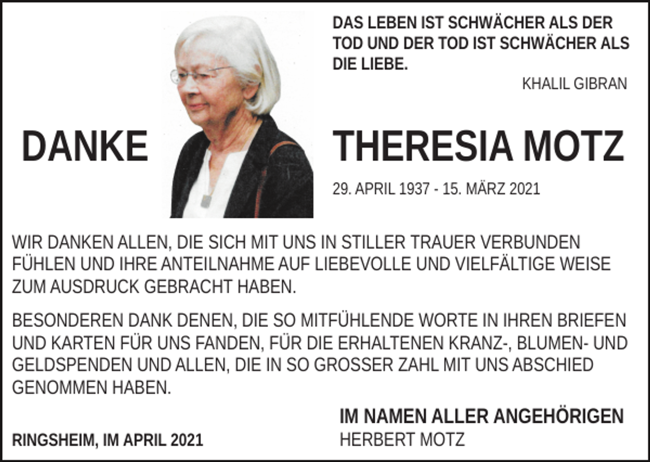 <p>DAS LEBEN IST SCHWÄCHER ALS DER<br />TOD UND DER TOD IST SCHWÄCHER ALS<br />DIE LIEBE.<br />KHALIL GIBRAN</p><p>DANKE</p><p>THERESIA MOTZ<br />29. APRIL 1937 - 15. MÄRZ 2021</p><p>WIR DANKEN ALLEN, DIE SICH MIT UNS IN STILLER TRAUER VERBUNDEN<br />FÜHLEN UND IHRE ANTEILNAHME AUF LIEBEVOLLE UND VIELFÄLTIGE WEISE<br />ZUM AUSDRUCK GEBRACHT HABEN.<br />BESONDEREN DANK DENEN, DIE SO MITFÜHLENDE WORTE IN IHREN BRIEFEN<br />UND KARTEN FÜR UNS FANDEN, FÜR DIE ERHALTENEN KRANZ-, BLUMEN- UND<br />GELDSPENDEN UND ALLEN, DIE IN SO GROSSER ZAHL MIT UNS ABSCHIED<br />GENOMMEN HABEN.</p><p>IM NAMEN ALLER ANGEHÖRIGEN<br />RINGSHEIM, IM APRIL 2021</p><p>HERBERT MOTZ</p>