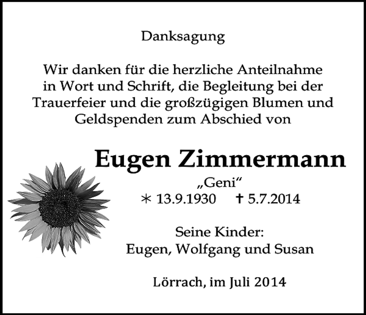 <p>Tod072</p><p>Danksagung<br />Tod073.eps</p><p>Tod074.eps</p><p>Wir danken für die herzliche Anteilnahme<br />in Wort und Schrift, die Begleitung bei der<br />Trauerfeier und die großzügigen Blumen und<br />Geldspenden zum Abschied von</p><p>Eugen Zimmermann<br />„Geni“<br /> 13.9.1930  5.7.2014</p><p>Tod077.eps</p><p>Seine Kinder:<br />Eugen, Wolfgang und Susan</p><p>Lörrach,<br />im<br />Juli<br />2014</p><p>Tod078.eps</p><p>Tod079.eps</p>