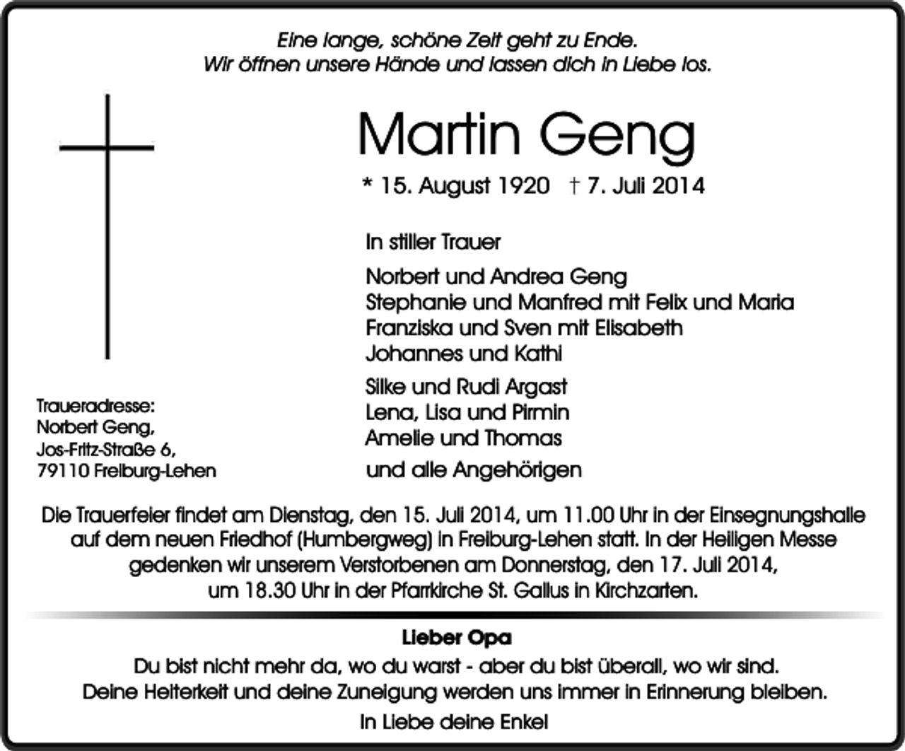 <p>Eine lange, schöne Zeit geht zu Ende.<br />Wir öffnen unsere Hände und lassen dich in Liebe los.</p><p>Martin Geng<br />* 15. August 1920</p><p>7. Juli 2014</p><p>In stiller Trauer<br />Norbert und Andrea Geng<br />Stephanie und Manfred mit Felix und Maria<br />Franziska und Sven mit Elisabeth<br />Johannes und Kathi<br />Traueradresse:<br />Norbert Geng,<br />Jos-Fritz-Straße 6,<br />79110 Freiburg-Lehen</p><p>Silke und Rudi Argast<br />Lena, Lisa und Pirmin<br />Amelie und Thomas<br />und alle Angehörigen</p><p>Die Trauerfeier findet am Dienstag, den 15. Juli 2014, um 11.00 Uhr in der Einsegnungshalle<br />auf dem neuen Friedhof (Humbergweg) in Freiburg-Lehen statt. In der Heiligen Messe<br />gedenken wir unserem Verstorbenen am Donnerstag, den 17. Juli 2014,<br />um 18.30 Uhr in der Pfarrkirche St. Gallus in Kirchzarten.<br />Lieber Opa<br />Du bist nicht mehr da, wo du warst - aber du bist überall, wo wir sind.<br />Deine Heiterkeit und deine Zuneigung werden uns immer in Erinnerung bleiben.<br />In Liebe deine Enkel</p>