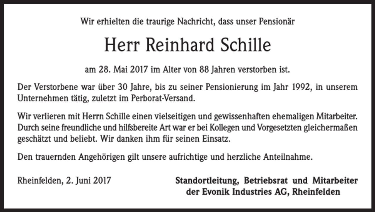 <p>Wir erhielten die traurige Nachricht, dass unser Pensionär</p><p>Herr Reinhard Schille<br />am 28. Mai 2017 im Alter von 88 Jahren verstorben ist.<br />Der Verstorbene war über 30 Jahre, bis zu seiner Pensionierung im Jahr 1992, in unserem<br />Unternehmen tätig, zuletzt im Perborat-Versand.<br />Wir verlieren mit Herrn Schille einen vielseitigen und gewissenhaften ehemaligen Mit­arbeiter.<br />Durch seine freundliche und hilfsbereite Art war er bei Kollegen und Vorgesetzten gleichermaßen<br />geschätzt und beliebt. Wir danken ihm für seinen Einsatz.<br />Den trauernden Angehörigen gilt unsere aufrichtige und herzliche Anteilnahme.<br />Rheinfelden, 2. Juni 2017</p><p>Standortleitung, Betriebsrat und Mitarbeiter<br />der Evonik Industries AG, Rheinfelden</p>