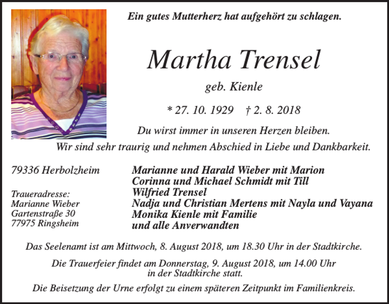<p>Ein gutes Mutterherz hat aufgehört zu schlagen.</p><p>Martha Trensel<br />geb. Kienle<br />* 27. 10. 1929</p><p>† 2. 8. 2018</p><p>Du wirst immer in unseren Herzen bleiben.<br />Wir sind sehr traurig und nehmen Abschied in Liebe und Dankbarkeit.<br />79336 Herbolzheim<br />Traueradresse:<br />Marianne Wieber<br />Gartenstraße 30<br />77975 Ringsheim</p><p>Marianne und Harald Wieber mit Marion<br />Corinna und Michael Schmidt mit Till<br />Wilfried Trensel<br />Nadja und Christian Mertens mit Nayla und Vayana<br />Monika Kienle mit Familie<br />und alle Anverwandten</p><p>Das Seelenamt ist am Mittwoch, 8. August 2018, um 18.30 Uhr in der Stadtkirche.<br />Die Trauerfeier findet am Donnerstag, 9. August 2018, um 14.00 Uhr<br />in der Stadtkirche statt.<br />Die Beisetzung der Urne erfolgt zu einem späteren Zeitpunkt im Familienkreis.</p>