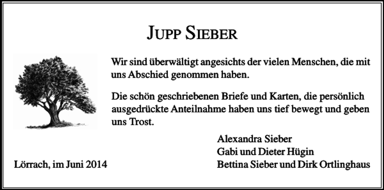 <p>JUPP SIEBER<br />Wir sind überwältigt angesichts der vielen Menschen, die mit<br />uns Abschied genommen haben.<br />Die schön geschriebenen Briefe und Karten, die persönlich<br />ausgedrückte Anteilnahme haben uns tief bewegt und geben<br />uns Trost.</p><p>Lörrach, im Juni 2014</p><p>Alexandra Sieber<br />Gabi und Dieter Hügin<br />Bettina Sieber und Dirk Ortlinghaus</p>