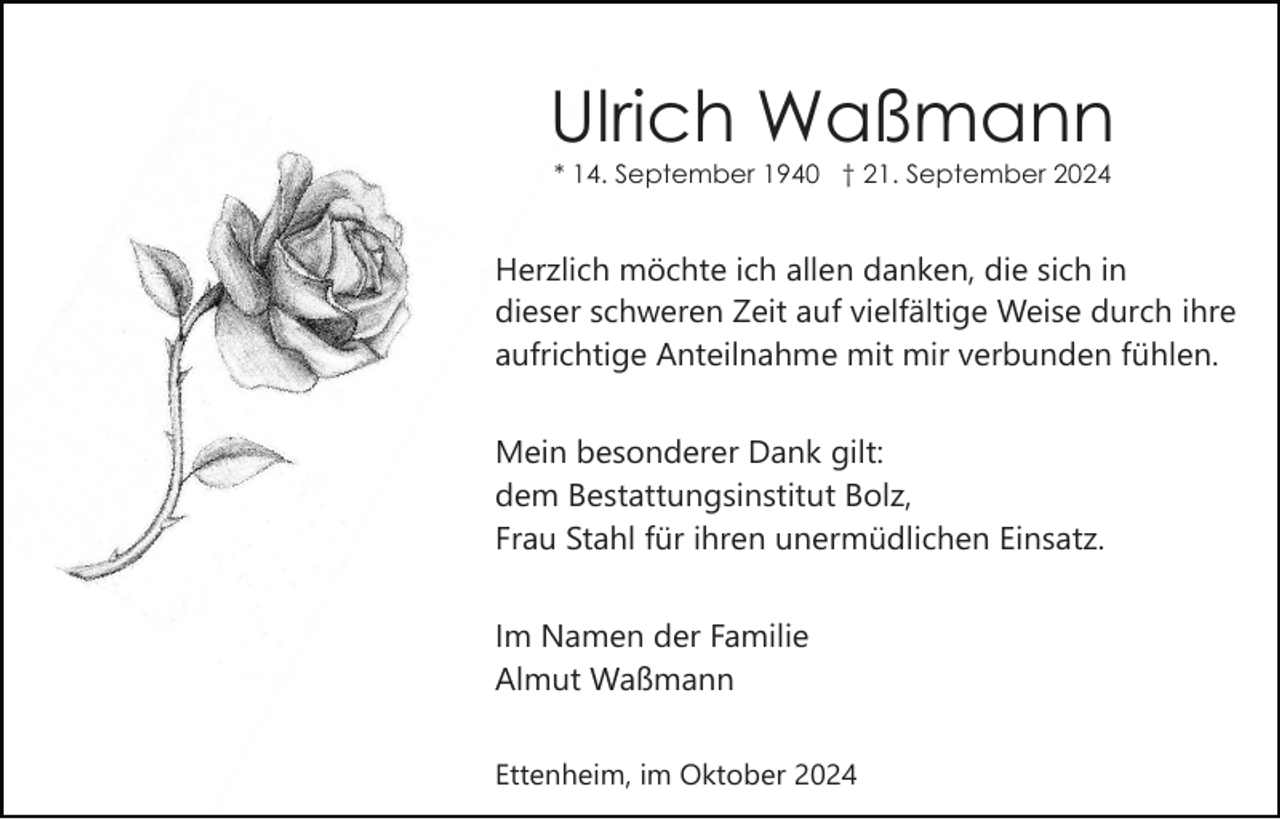 <p>Ulrich Waßmann<br />* 14. September 1940 † 21. September 2024</p><p>Herzlich möchte ich allen danken, die sich in<br />dieser schweren Zeit auf vielfältige Weise durch ihre<br />aufrichtige Anteilnahme mit mir verbunden fühlen.<br />Mein besonderer Dank gilt:<br />dem Bestattungsinstitut Bolz,<br />Frau Stahl für ihren unermüdlichen Einsatz.<br />Im Namen der Familie<br />Almut Waßmann<br />Ettenheim, im Oktober 2024</p>