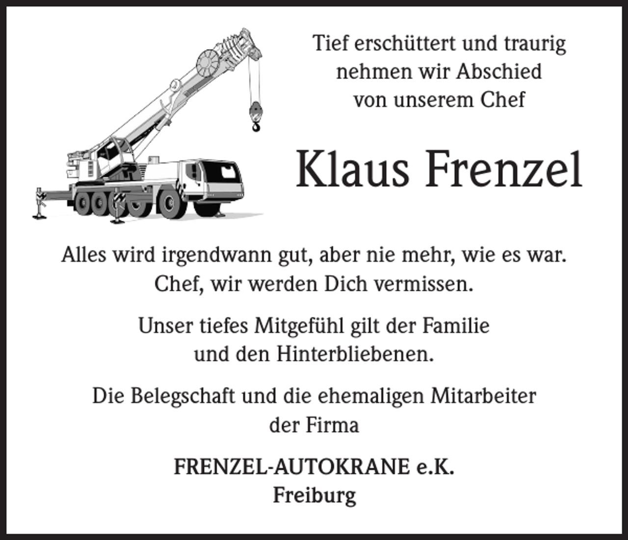 <p>Tief erschüttert und traurig<br />nehmen wir Abschied<br />von unserem Chef</p><p>Klaus Frenzel<br />Alles wird irgendwann gut, aber nie mehr, wie es war.<br />Chef, wir werden Dich vermissen.<br />Unser tiefes Mitgefühl gilt der Familie<br />und den Hinterbliebenen.<br />Die Belegschaft und die ehemaligen Mitarbeiter<br />der Firma<br />FRENZEL-AUTOKRANE e.K.<br />Freiburg</p>