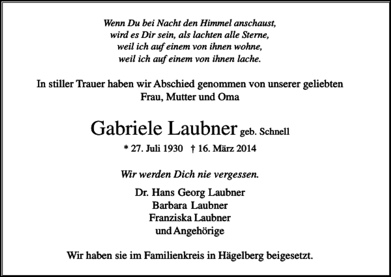 <p>Wenn Du bei Nacht den Himmel anschaust,<br />wird es Dir sein, als lachten alle Sterne,<br />weil ich auf einem von ihnen wohne,<br />weil ich auf einem von ihnen lache.</p><p>In stiller Trauer haben wir Abschied genommen von unserer geliebten<br />Frau, Mutter und Oma</p><p>Gabriele Laubner geb. Schnell<br />* 27. Juli 1930 † 16. März 2014</p><p>Wir werden Dich nie vergessen.<br />Dr. Hans Georg Laubner<br />Barbara Laubner<br />Franziska Laubner<br />und Angehörige<br />Wir haben sie im Familienkreis in Hägelberg beigesetzt.</p>