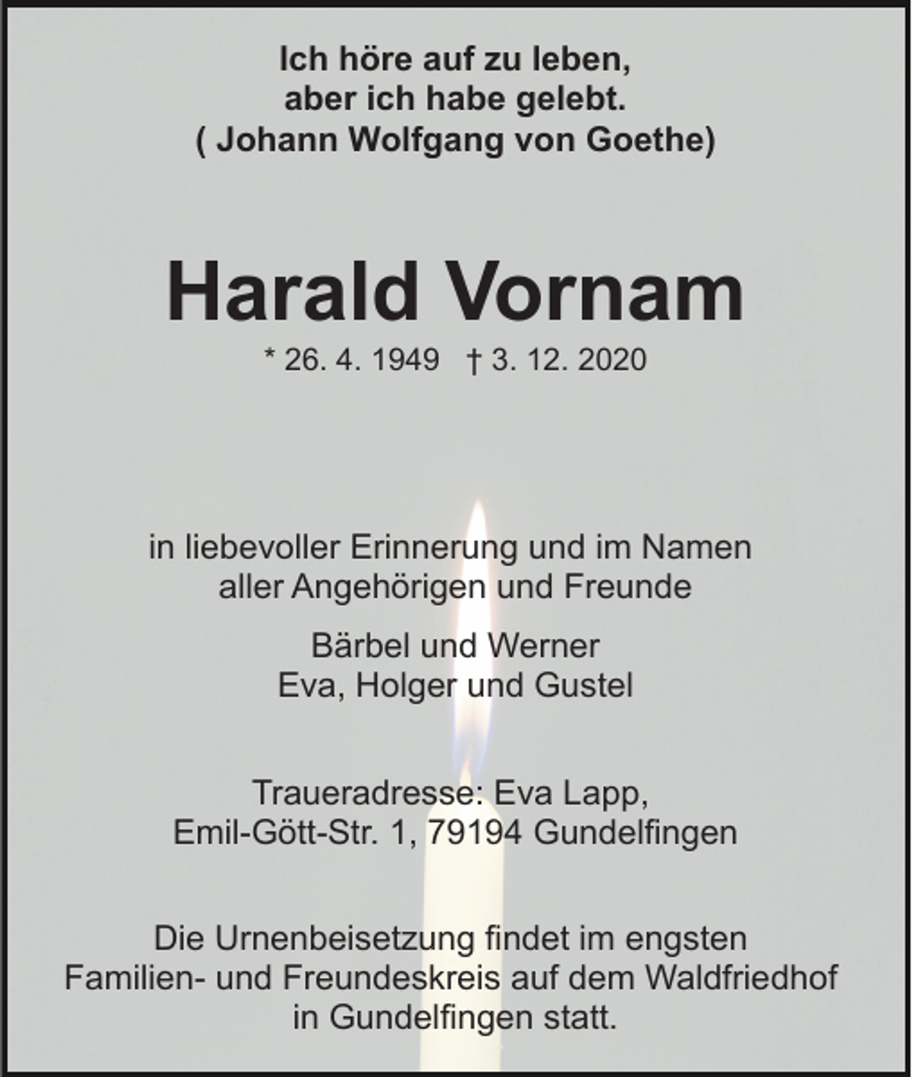 <p>Ich höre auf zu leben,<br />aber ich habe gelebt.<br />( Johann Wolfgang von Goethe)</p><p>Harald Vornam<br />* 26. 4. 1949 † 3. 12. 2020</p><p>in liebevoller Erinnerung und im Namen<br />aller Angehörigen und Freunde<br />Bärbel und Werner<br />Eva, Holger und Gustel<br />Traueradresse: Eva Lapp,<br />Emil-Gött-Str. 1, 79194 Gundelfingen<br />Die Urnenbeisetzung findet im engsten<br />Familien- und Freundeskreis auf dem Waldfriedhof<br />in Gundelfingen statt.</p>