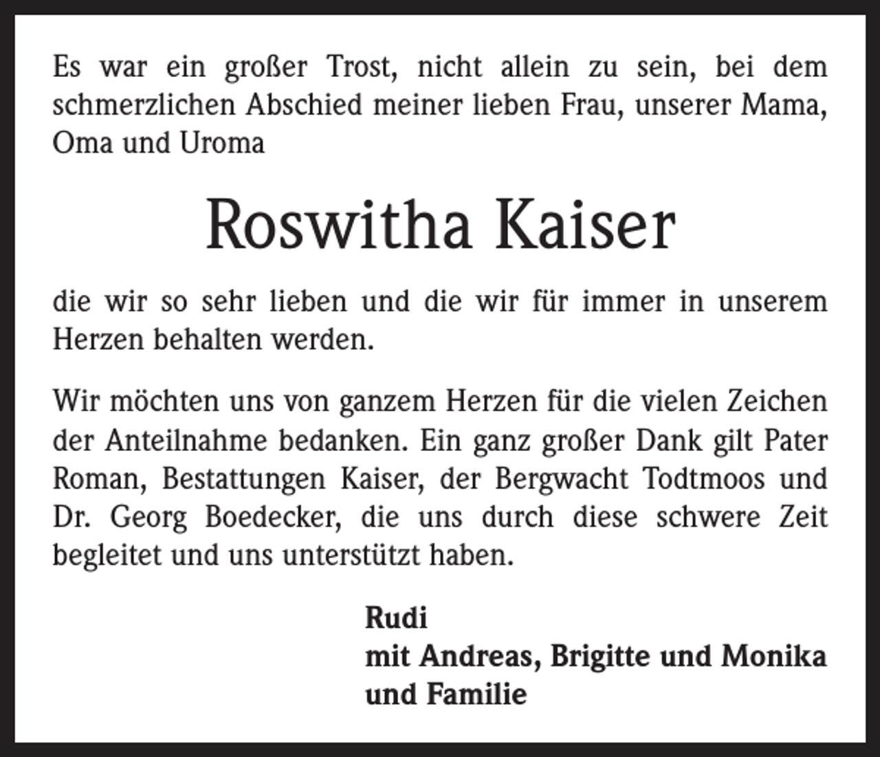 <p>Es war ein großer Trost, nicht allein zu sein, bei dem<br />schmerzlichen Abschied meiner lieben Frau, unserer Mama,<br />Oma und Uroma</p><p>Roswitha Kaiser<br />die wir so sehr lieben und die wir für immer in unserem<br />Herzen behalten werden.<br />Wir möchten uns von ganzem Herzen für die vielen Zeichen<br />der Anteilnahme bedanken. Ein ganz großer Dank gilt Pater<br />Roman, Bestattungen Kaiser, der Bergwacht Todtmoos und<br />Dr. Georg Boedecker, die uns durch diese schwere Zeit<br />begleitet und uns unterstützt haben.<br />Rudi<br />mit Andreas, Brigitte und Monika<br />und Familie</p>